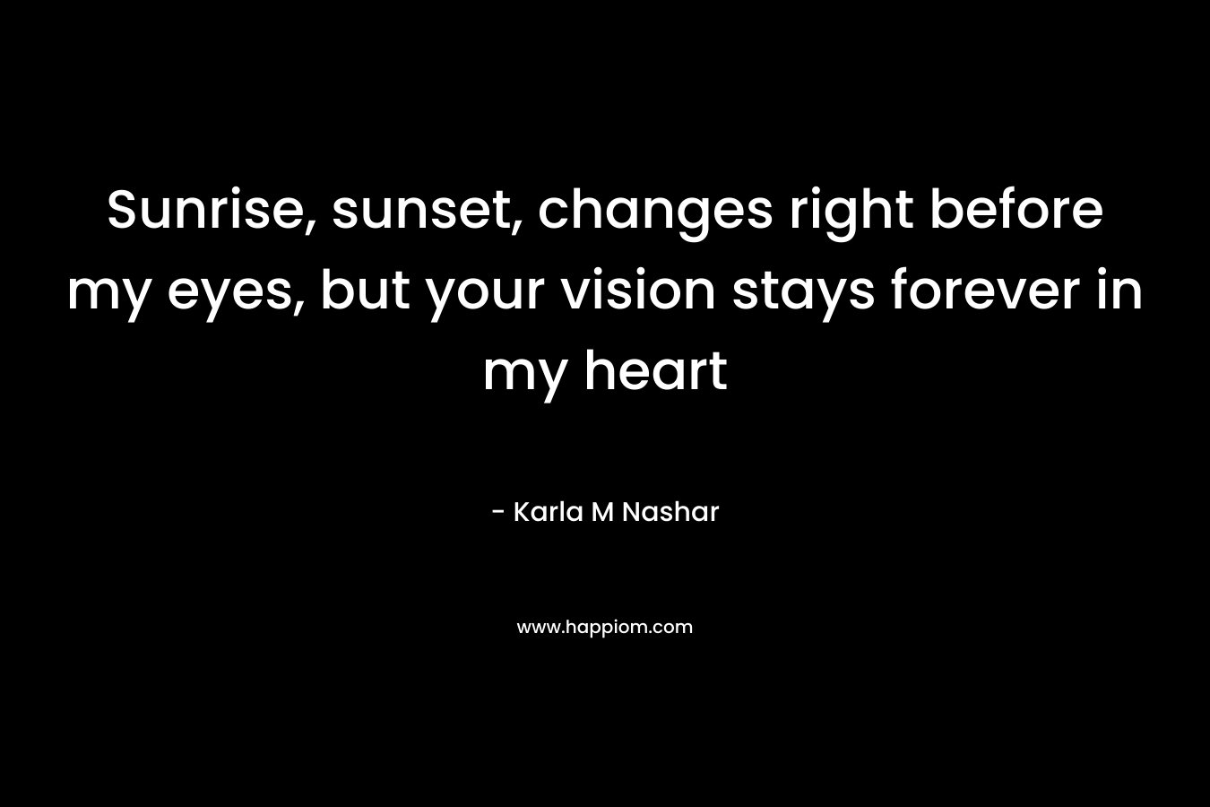 Sunrise, sunset, changes right before my eyes, but your vision stays forever in my heart – Karla M Nashar