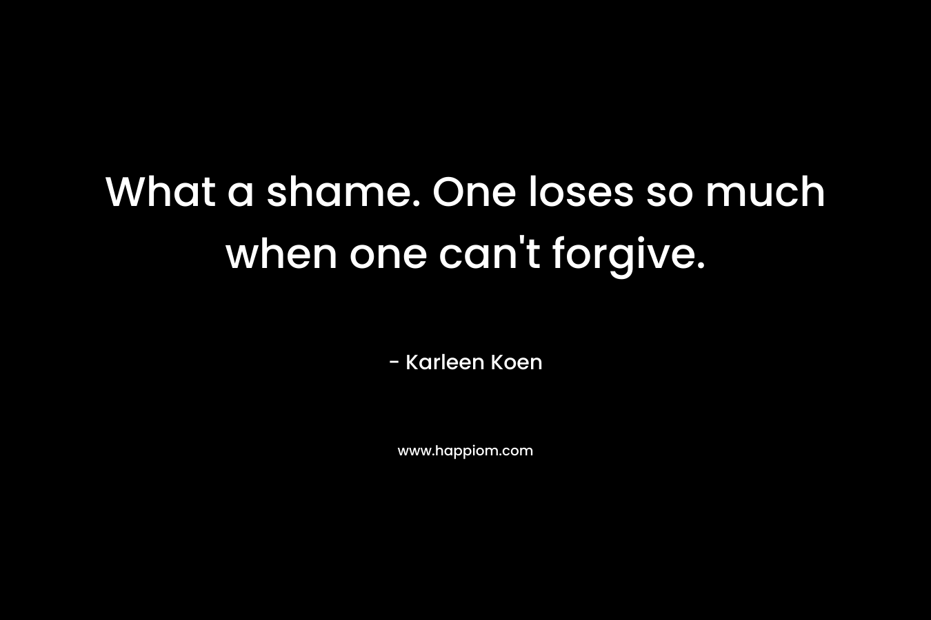 What a shame. One loses so much when one can’t forgive. – Karleen Koen