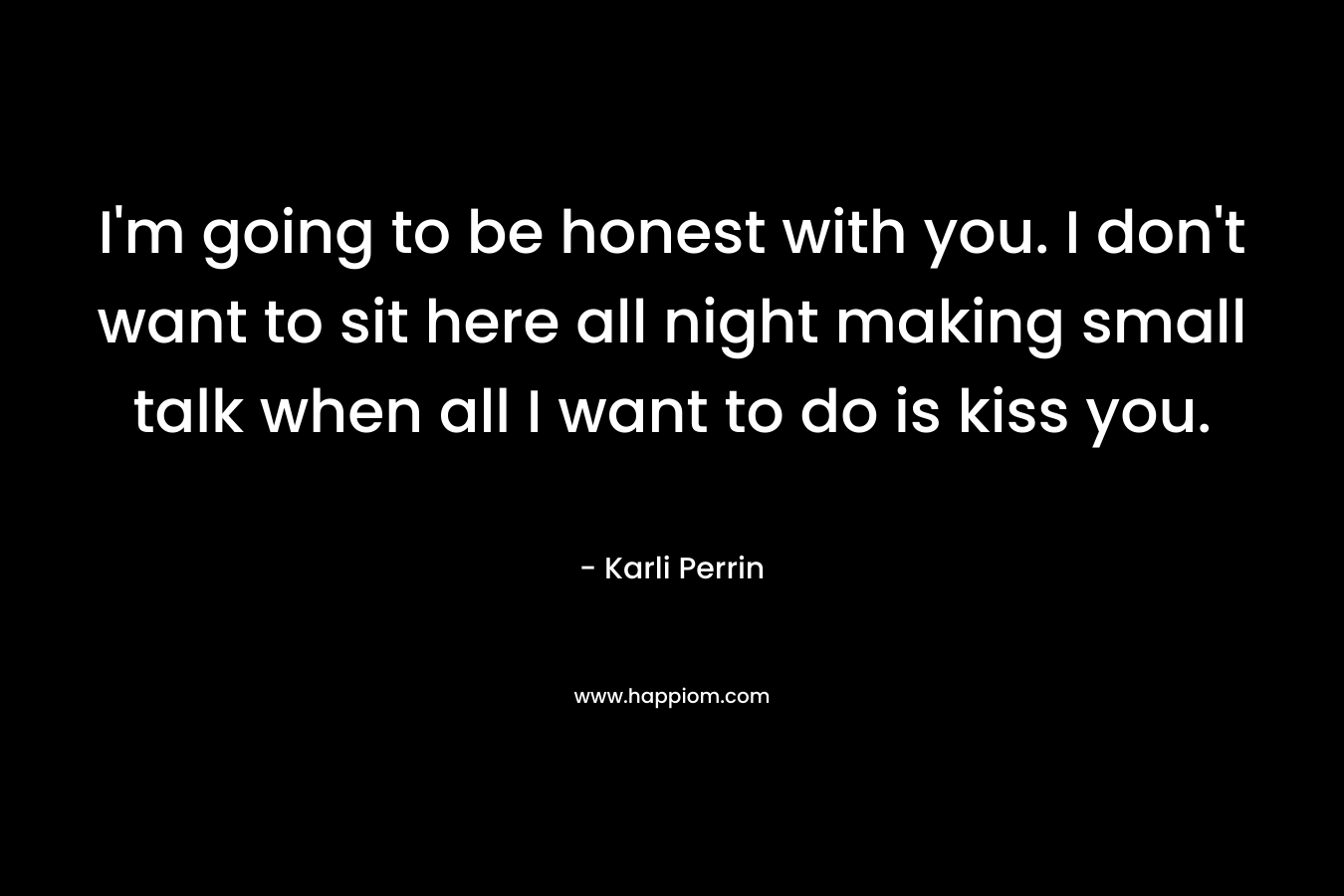 I’m going to be honest with you. I don’t want to sit here all night making small talk when all I want to do is kiss you. – Karli Perrin