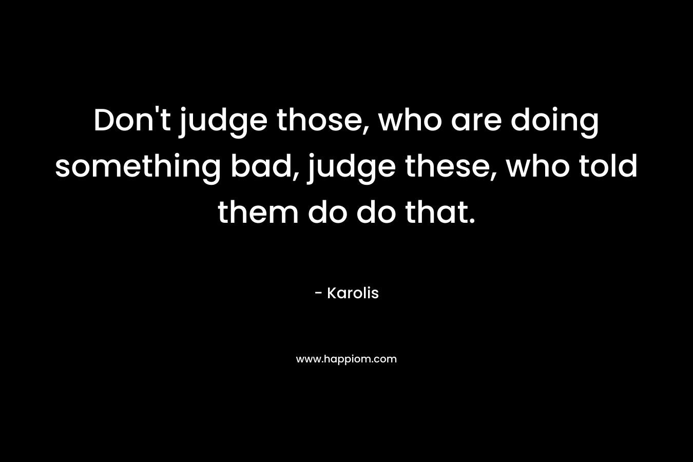 Don’t judge those, who are doing something bad, judge these, who told them do do that. – Karolis