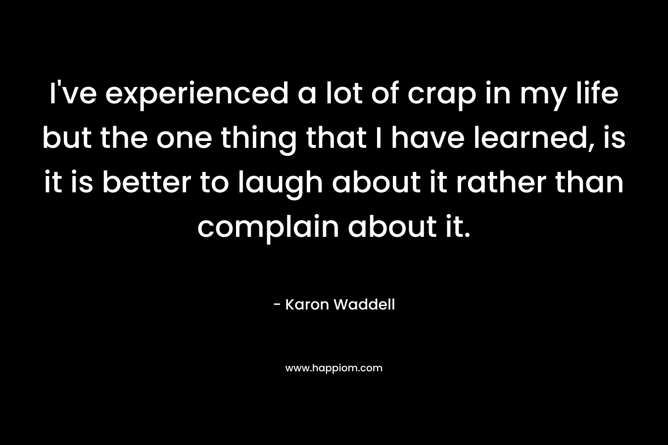 I’ve experienced a lot of crap in my life but the one thing that I have learned, is it is better to laugh about it rather than complain about it. – Karon Waddell