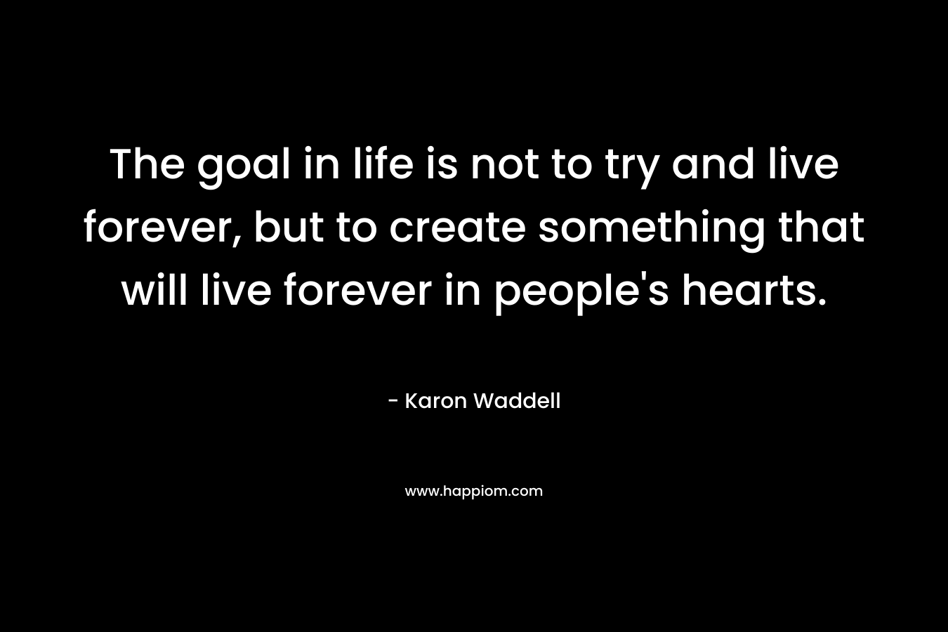 The goal in life is not to try and live forever, but to create something that will live forever in people's hearts.