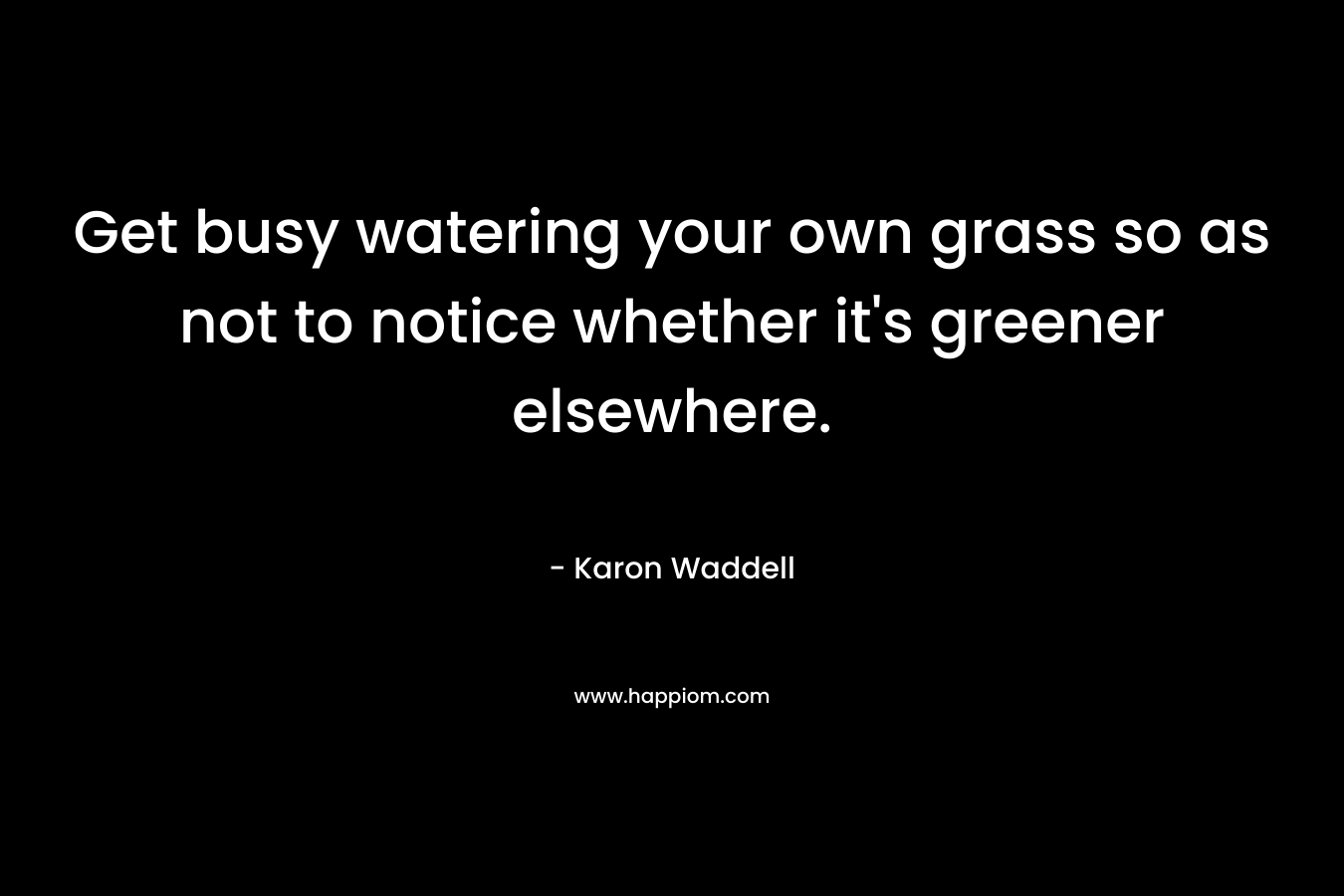 Get busy watering your own grass so as not to notice whether it’s greener elsewhere. – Karon Waddell