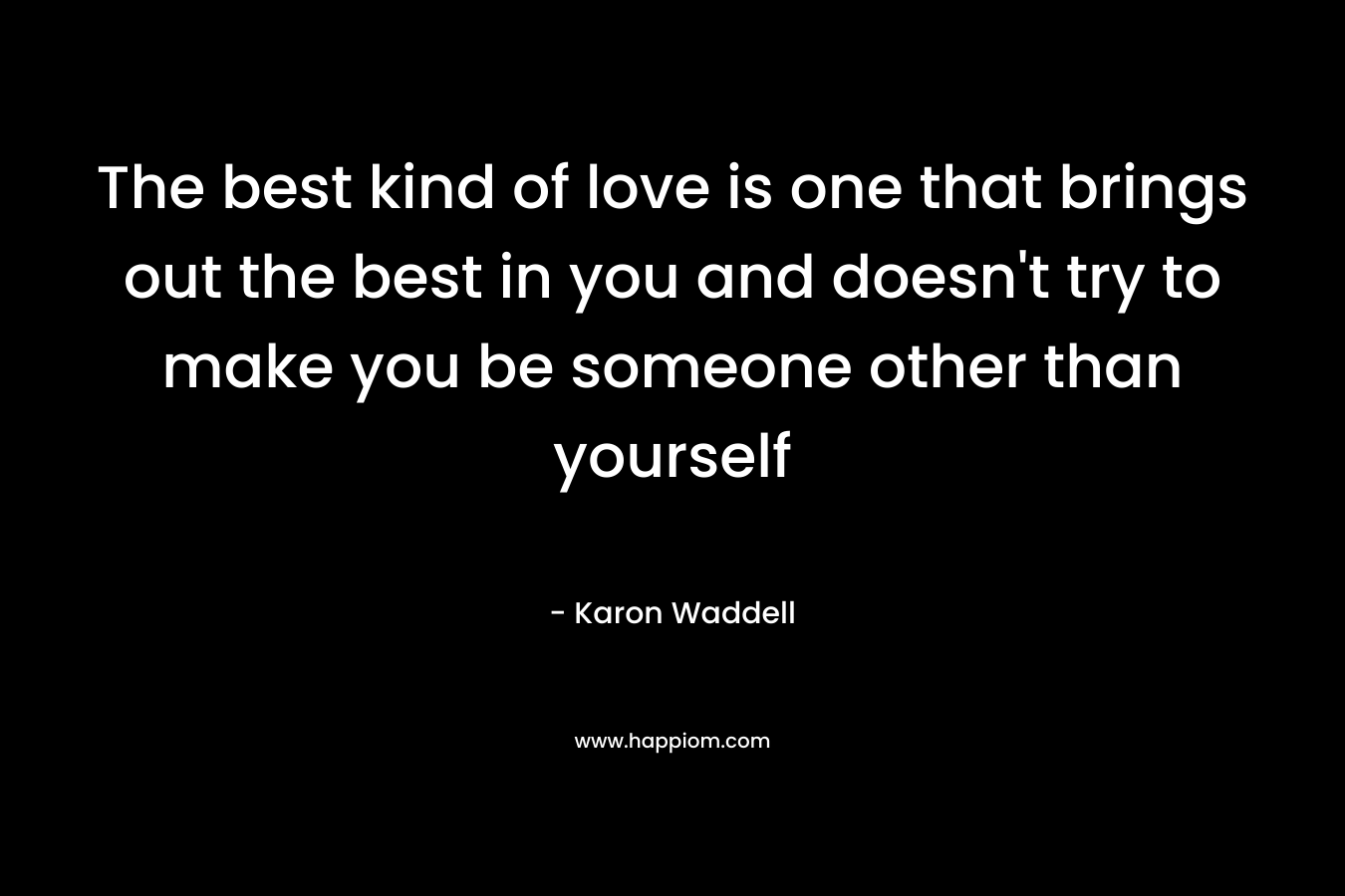 The best kind of love is one that brings out the best in you and doesn’t try to make you be someone other than yourself – Karon Waddell