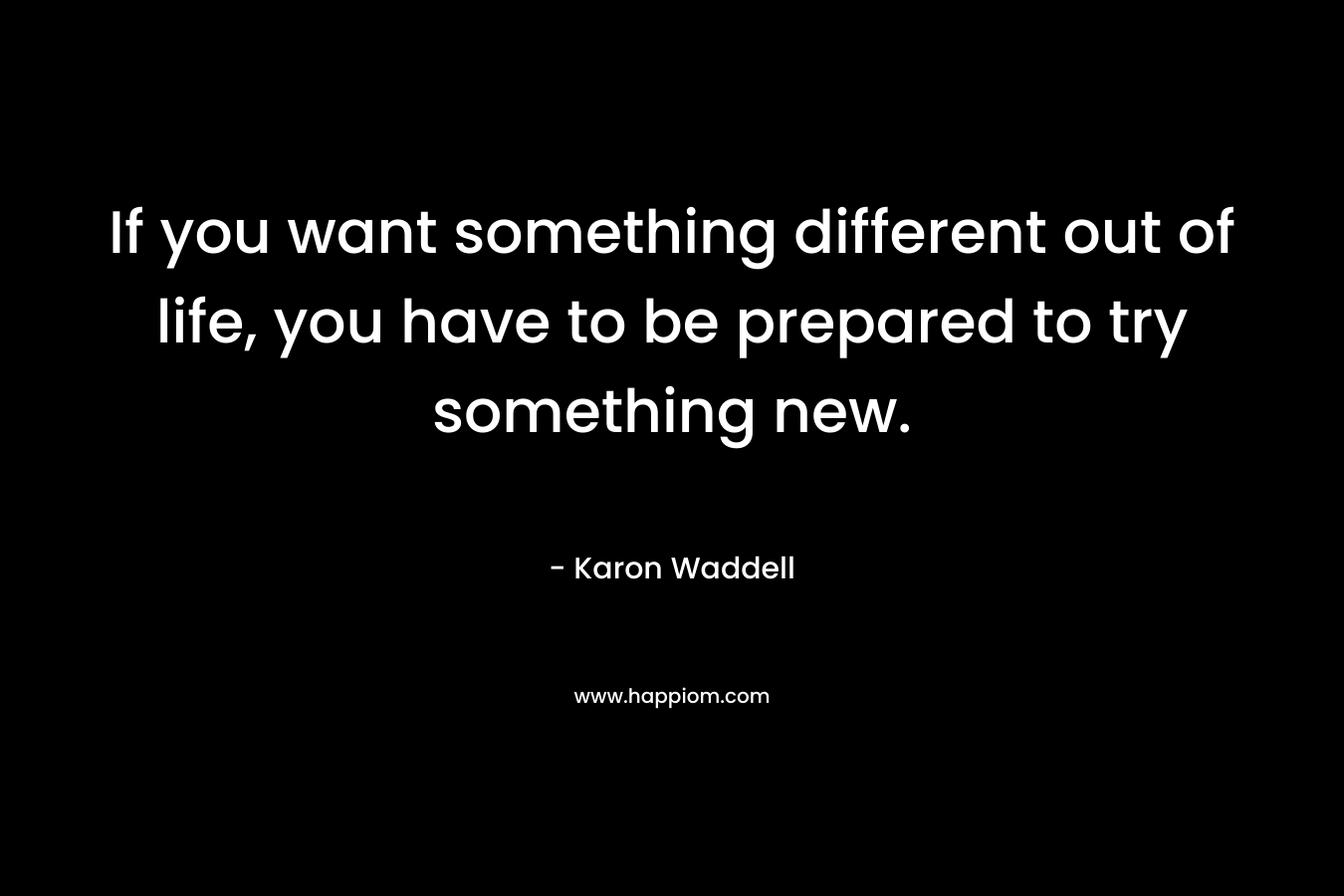 If you want something different out of life, you have to be prepared to try something new. – Karon Waddell