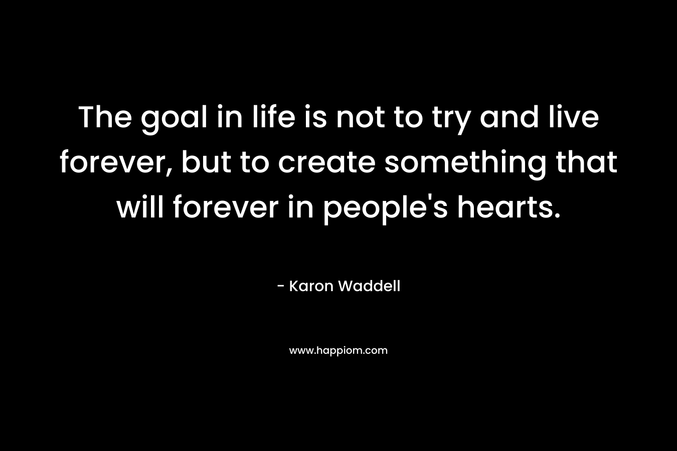 The goal in life is not to try and live forever, but to create something that will forever in people’s hearts. – Karon Waddell