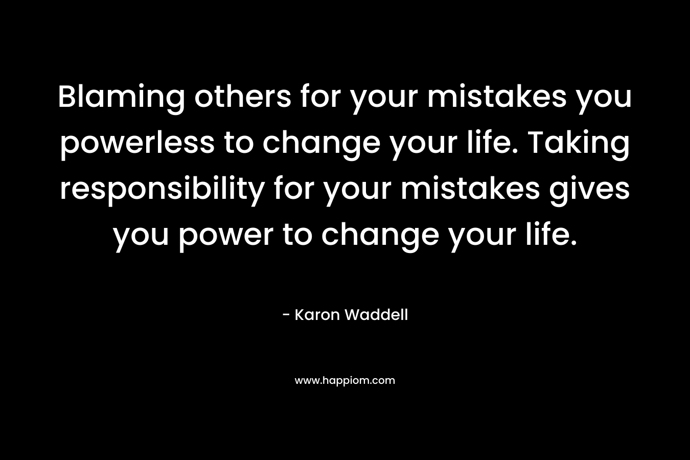 Blaming others for your mistakes you powerless to change your life. Taking responsibility for your mistakes gives you power to change your life.
