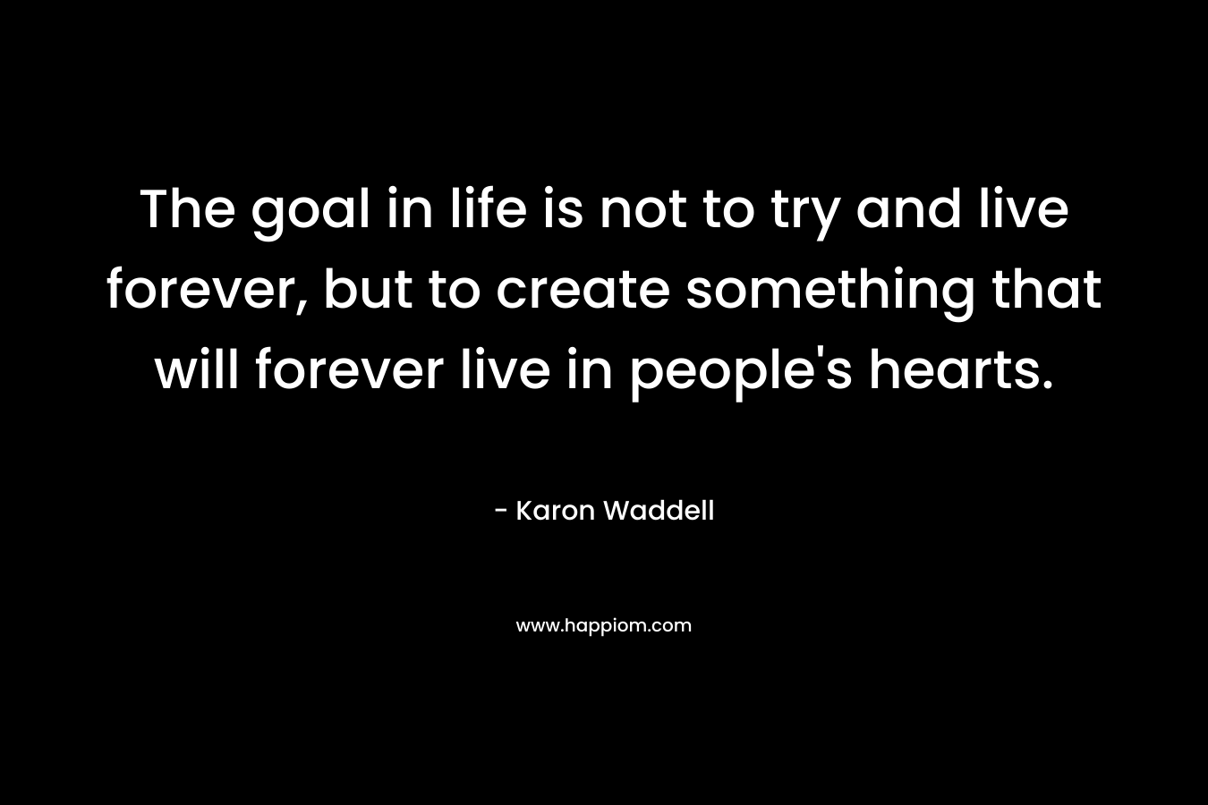 The goal in life is not to try and live forever, but to create something that will forever live in people's hearts.