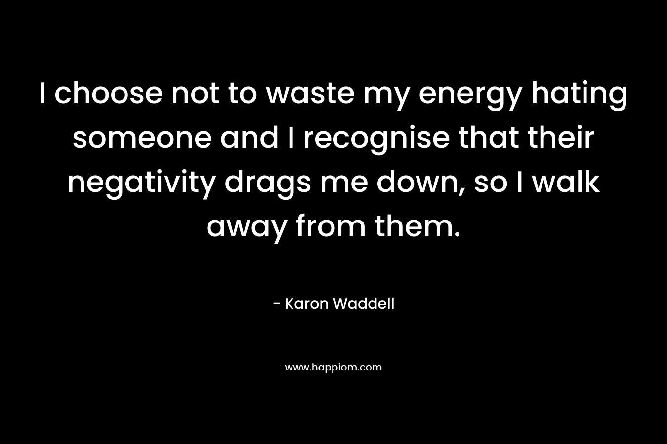 I choose not to waste my energy hating someone and I recognise that their negativity drags me down, so I walk away from them.