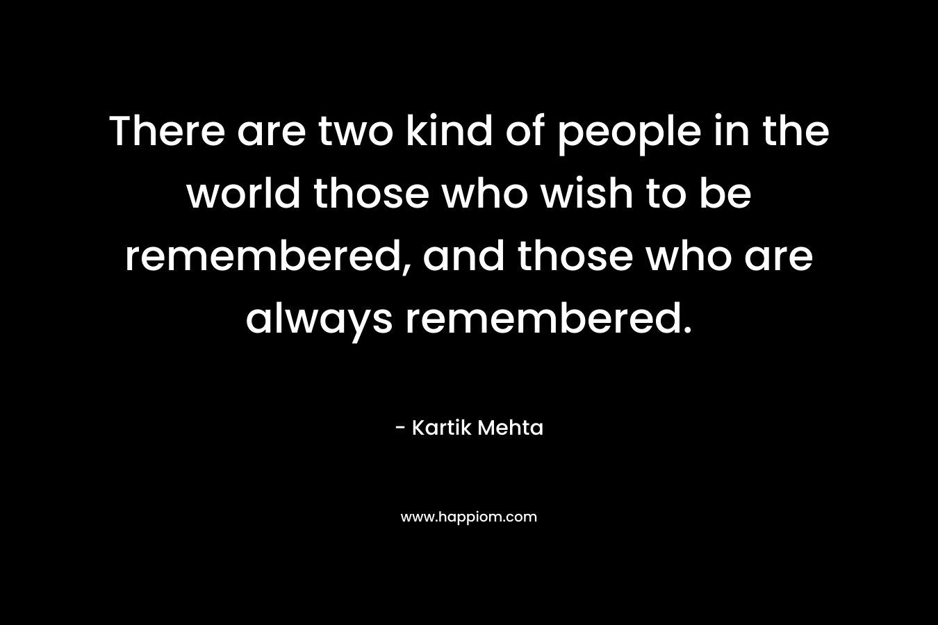 There are two kind of people in the world those who wish to be remembered, and those who are always remembered. – Kartik Mehta