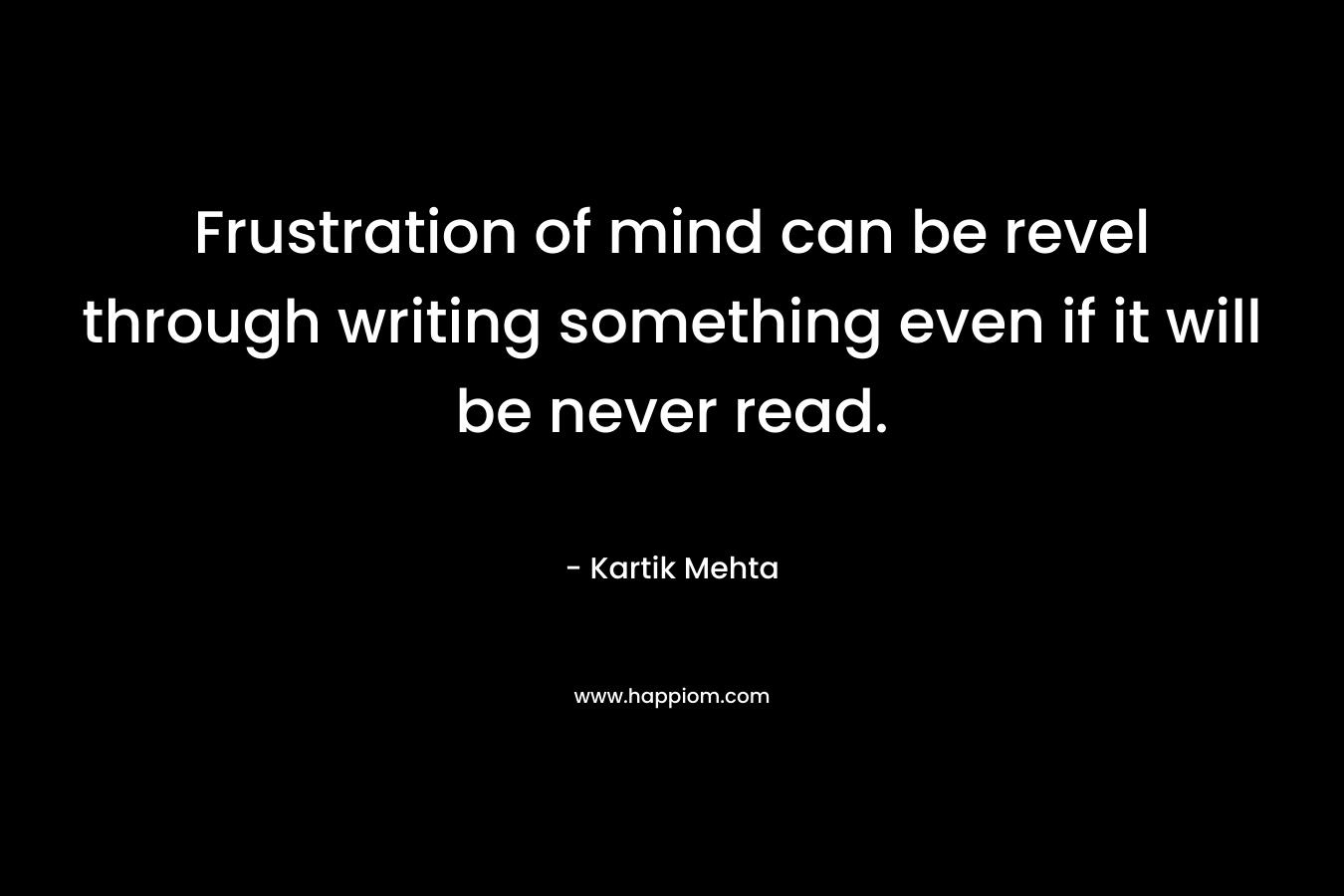 Frustration of mind can be revel through writing something even if it will be never read. – Kartik Mehta