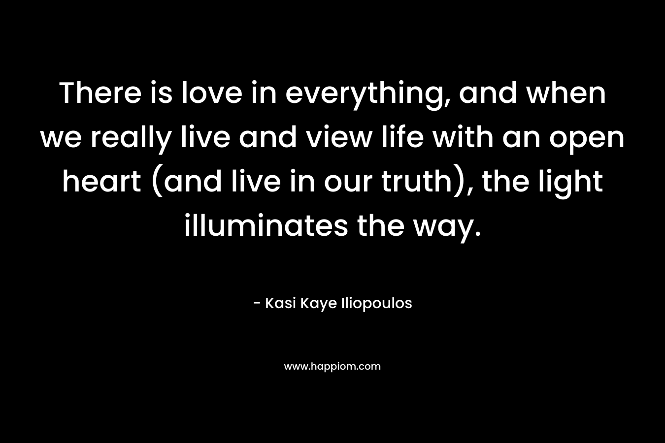 There is love in everything, and when we really live and view life with an open heart (and live in our truth), the light illuminates the way. – Kasi Kaye Iliopoulos