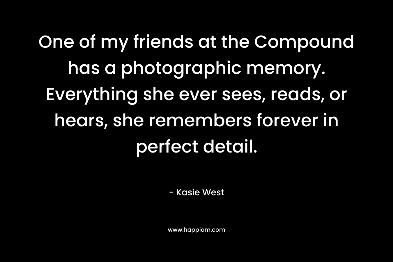One of my friends at the Compound has a photographic memory. Everything she ever sees, reads, or hears, she remembers forever in perfect detail. – Kasie West