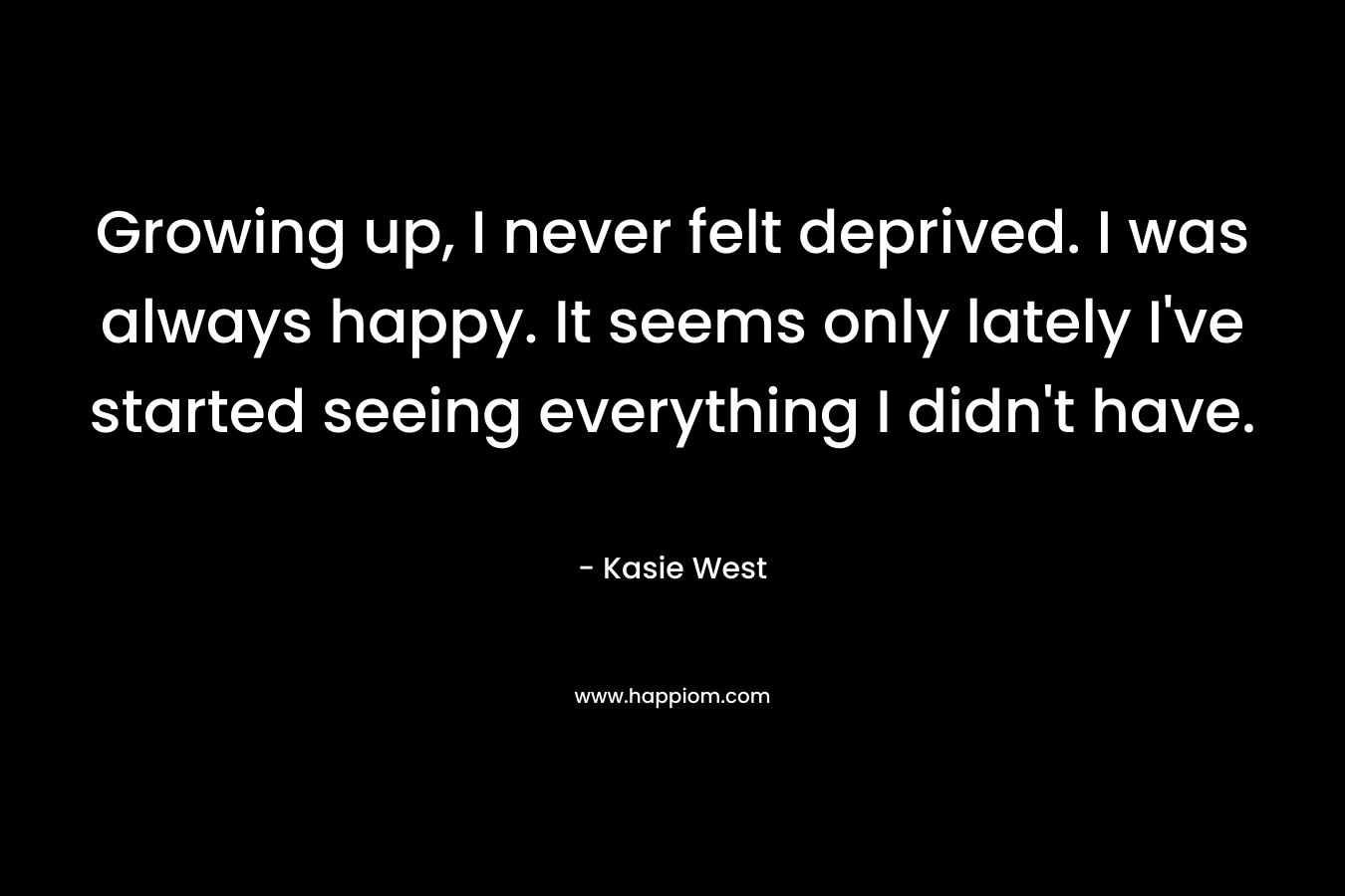 Growing up, I never felt deprived. I was always happy. It seems only lately I've started seeing everything I didn't have.