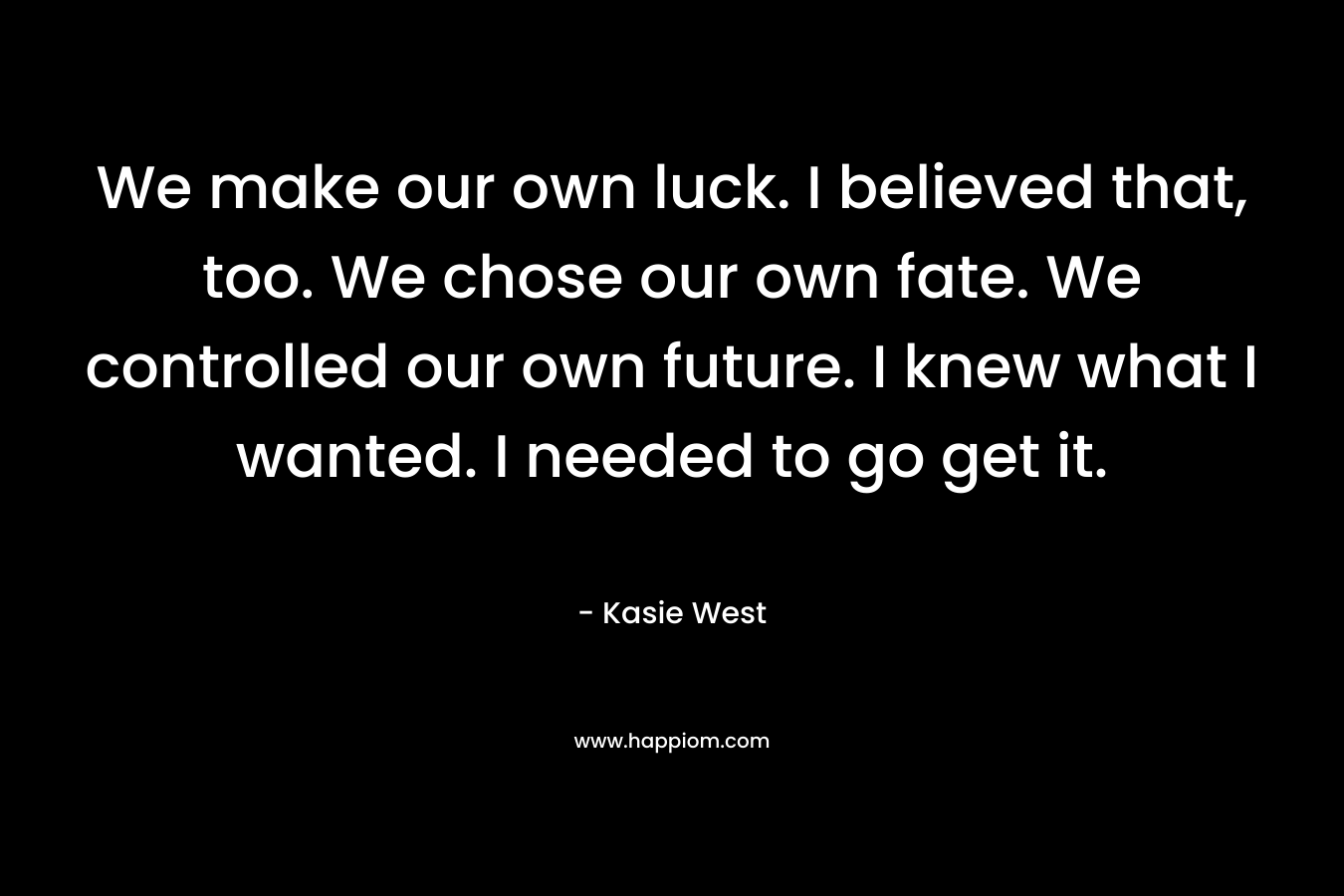 We make our own luck. I believed that, too. We chose our own fate. We controlled our own future. I knew what I wanted. I needed to go get it.
