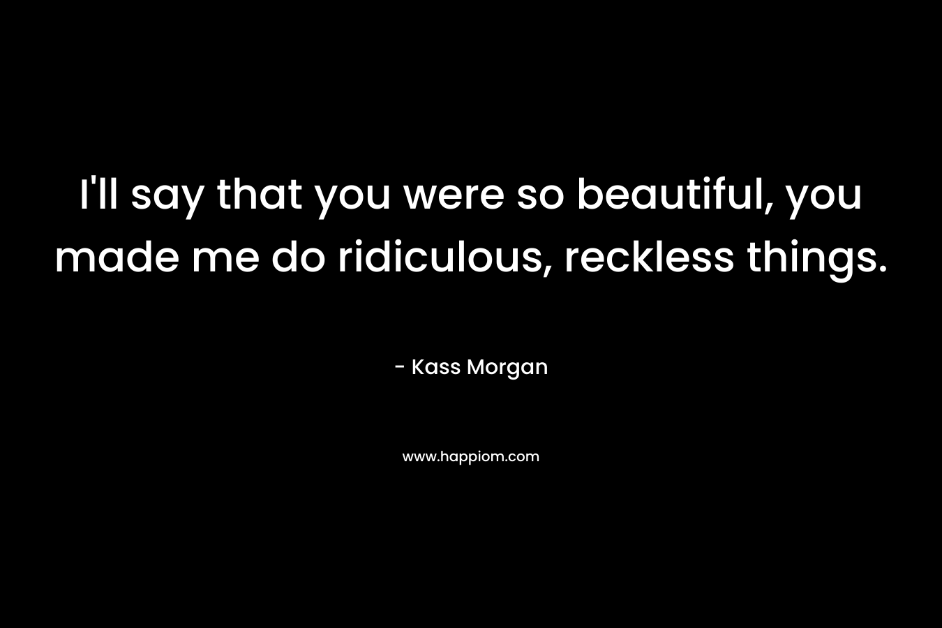 I'll say that you were so beautiful, you made me do ridiculous, reckless things.