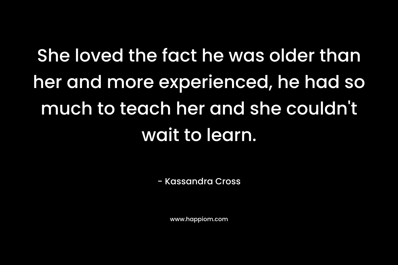 She loved the fact he was older than her and more experienced, he had so much to teach her and she couldn't wait to learn.
