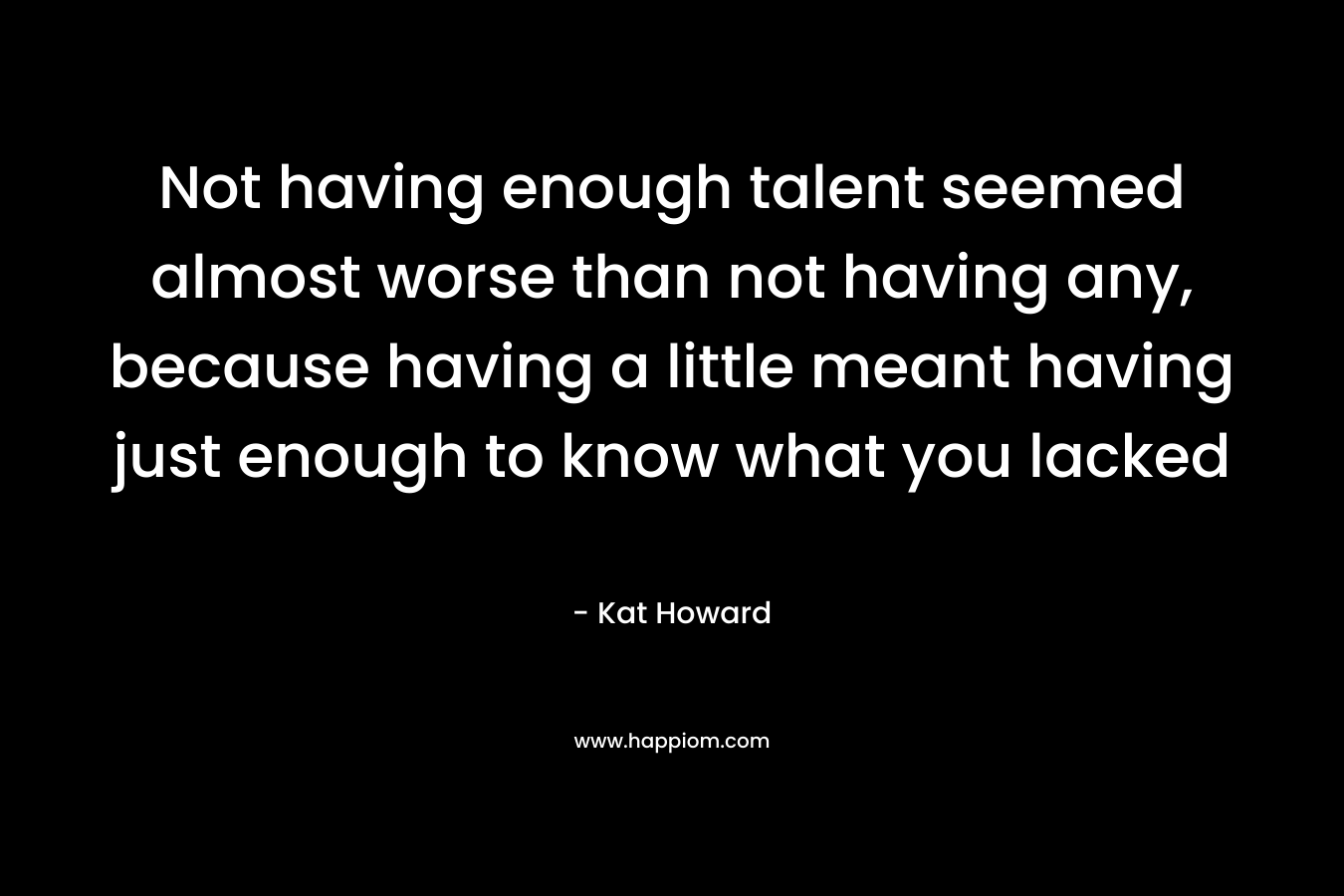 Not having enough talent seemed almost worse than not having any, because having a little meant having just enough to know what you lacked