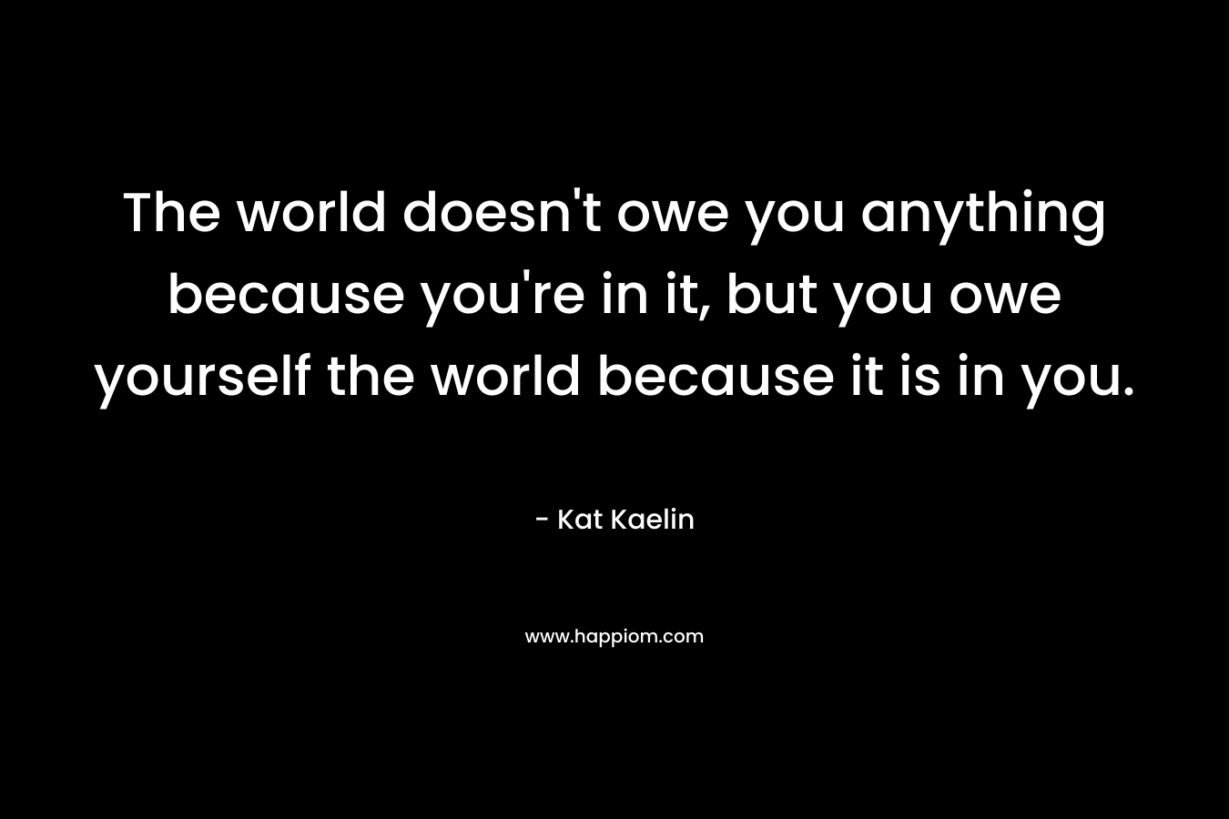 The world doesn’t owe you anything because you’re in it, but you owe yourself the world because it is in you. – Kat Kaelin