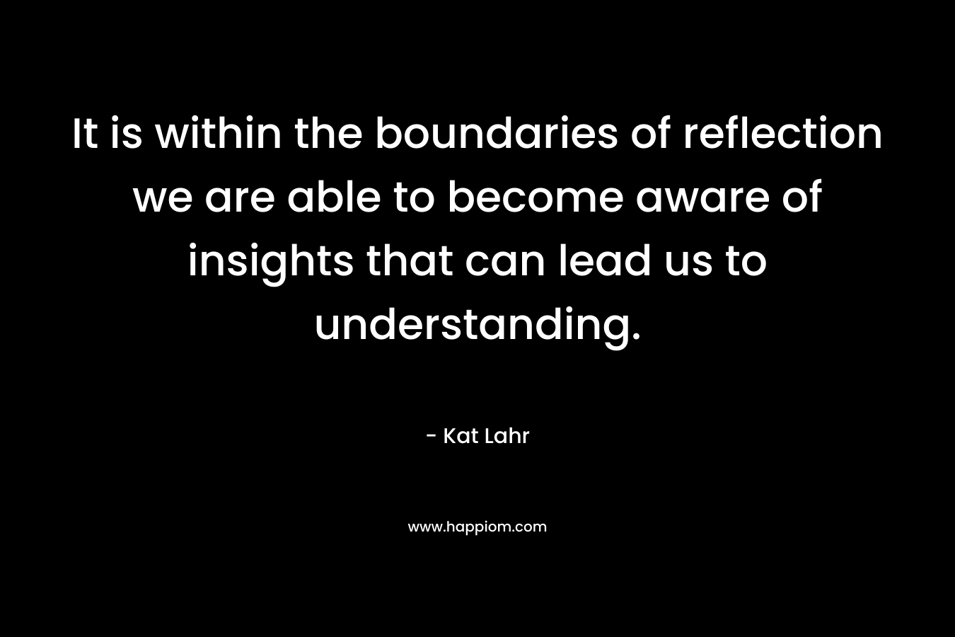 It is within the boundaries of reflection we are able to become aware of insights that can lead us to understanding. – Kat Lahr