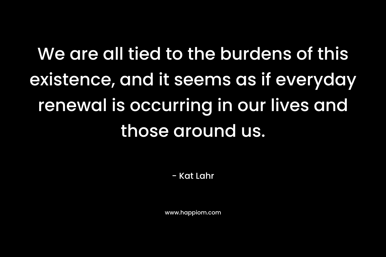 We are all tied to the burdens of this existence, and it seems as if everyday renewal is occurring in our lives and those around us. – Kat Lahr