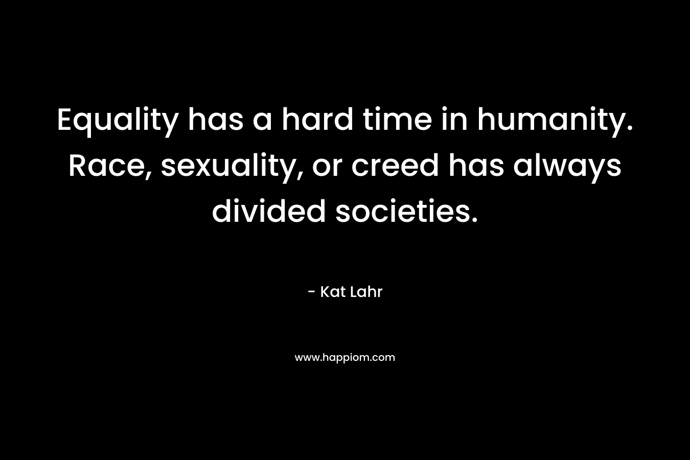 Equality has a hard time in humanity. Race, sexuality, or creed has always divided societies. – Kat Lahr