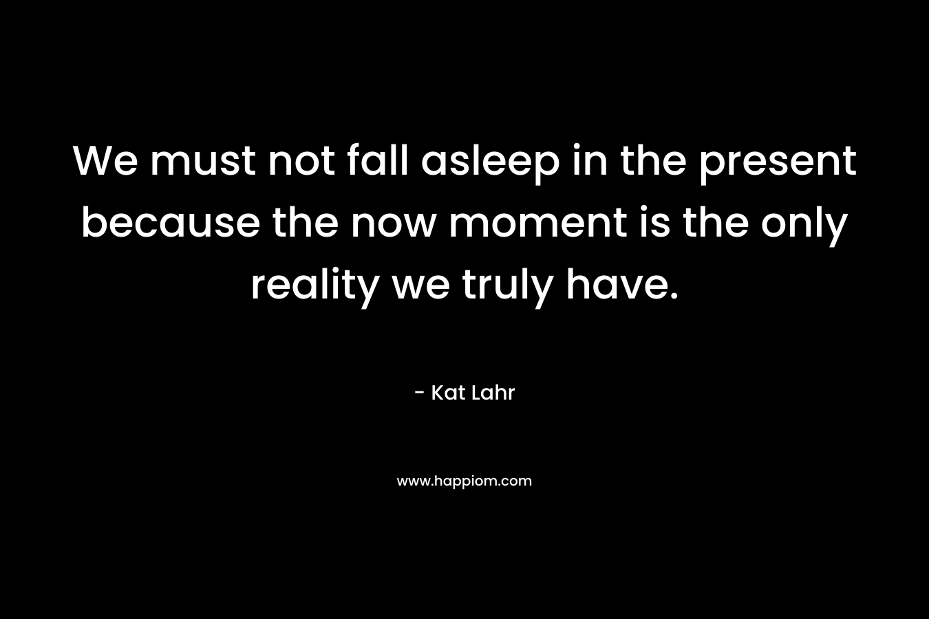 We must not fall asleep in the present because the now moment is the only reality we truly have.