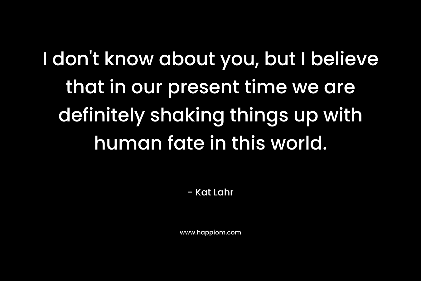 I don't know about you, but I believe that in our present time we are definitely shaking things up with human fate in this world.