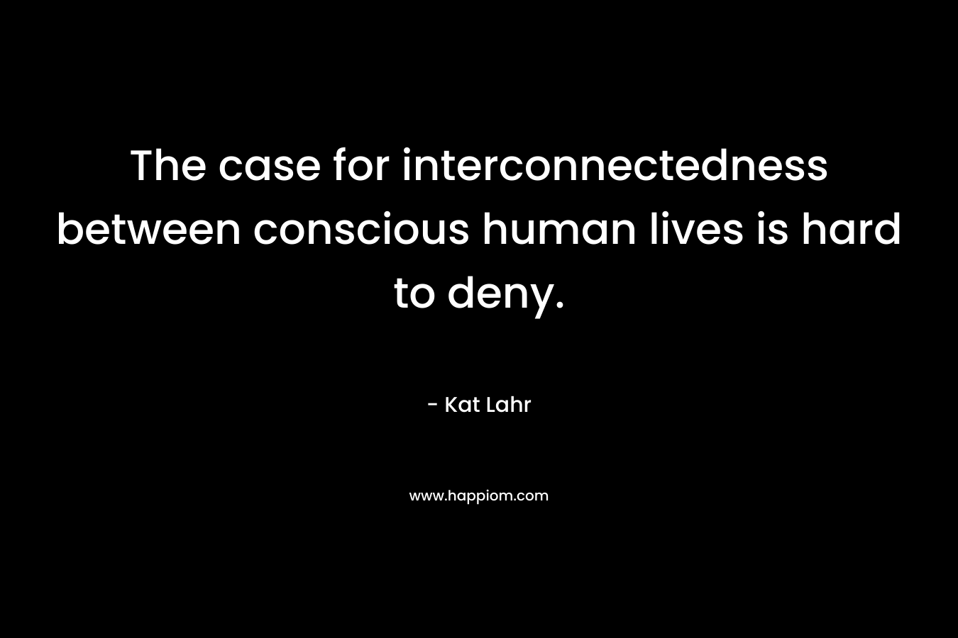The case for interconnectedness between conscious human lives is hard to deny. – Kat Lahr