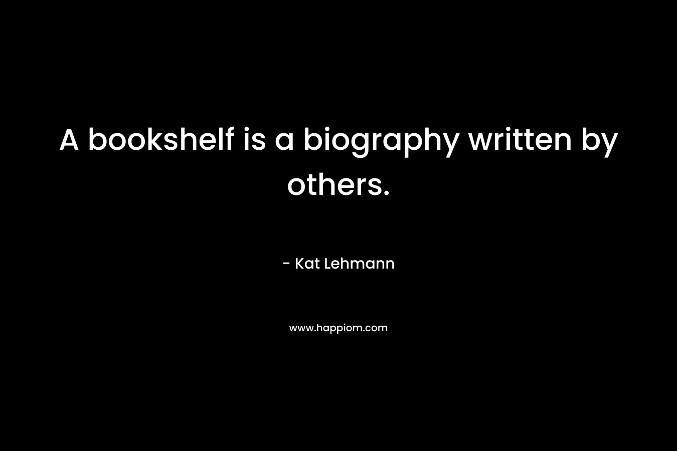 A bookshelf is a biography written by others. – Kat Lehmann