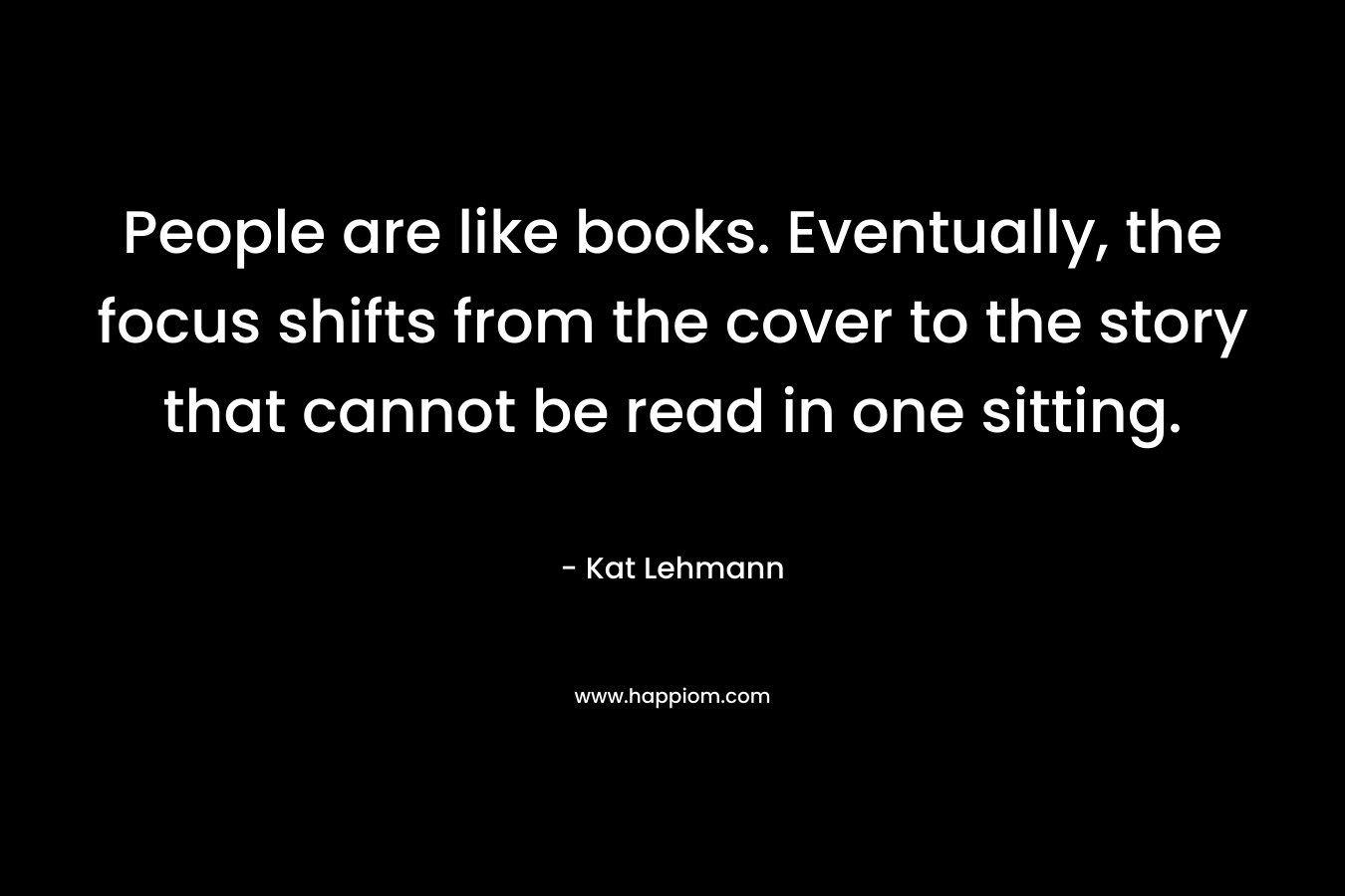 People are like books. Eventually, the focus shifts from the cover to the story that cannot be read in one sitting. – Kat Lehmann
