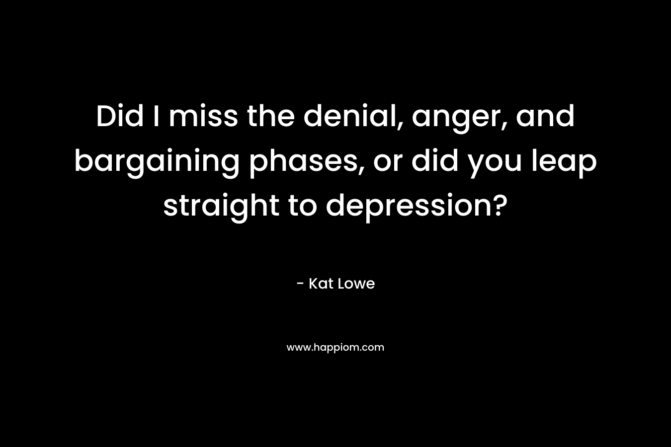 Did I miss the denial, anger, and bargaining phases, or did you leap straight to depression? – Kat Lowe