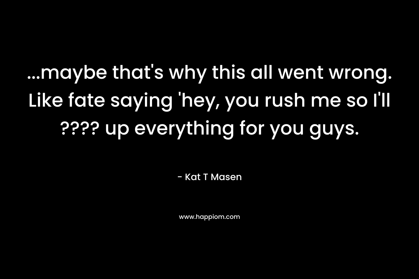 …maybe that’s why this all went wrong. Like fate saying ‘hey, you rush me so I’ll ???? up everything for you guys. – Kat T Masen