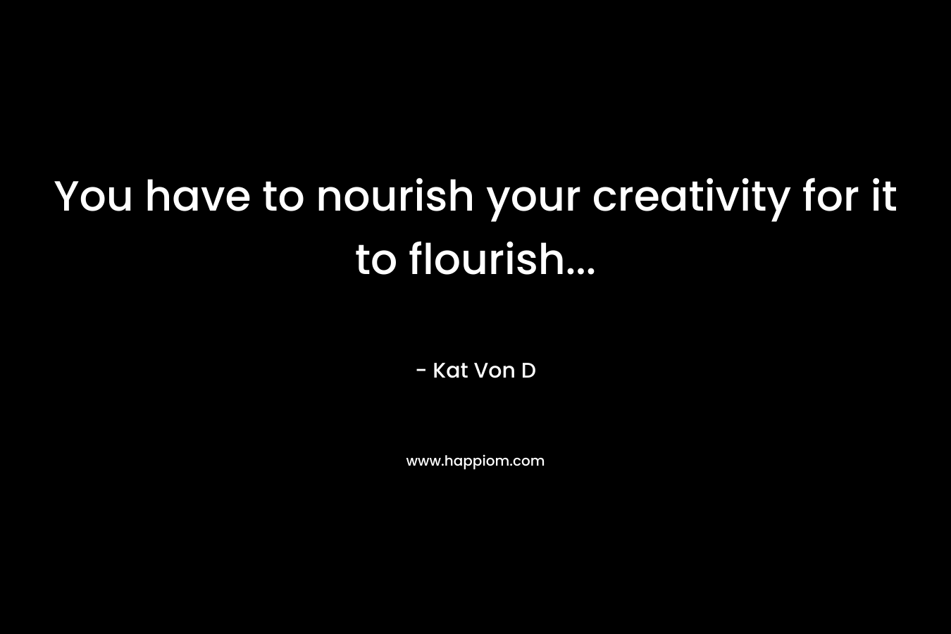 You have to nourish your creativity for it to flourish...