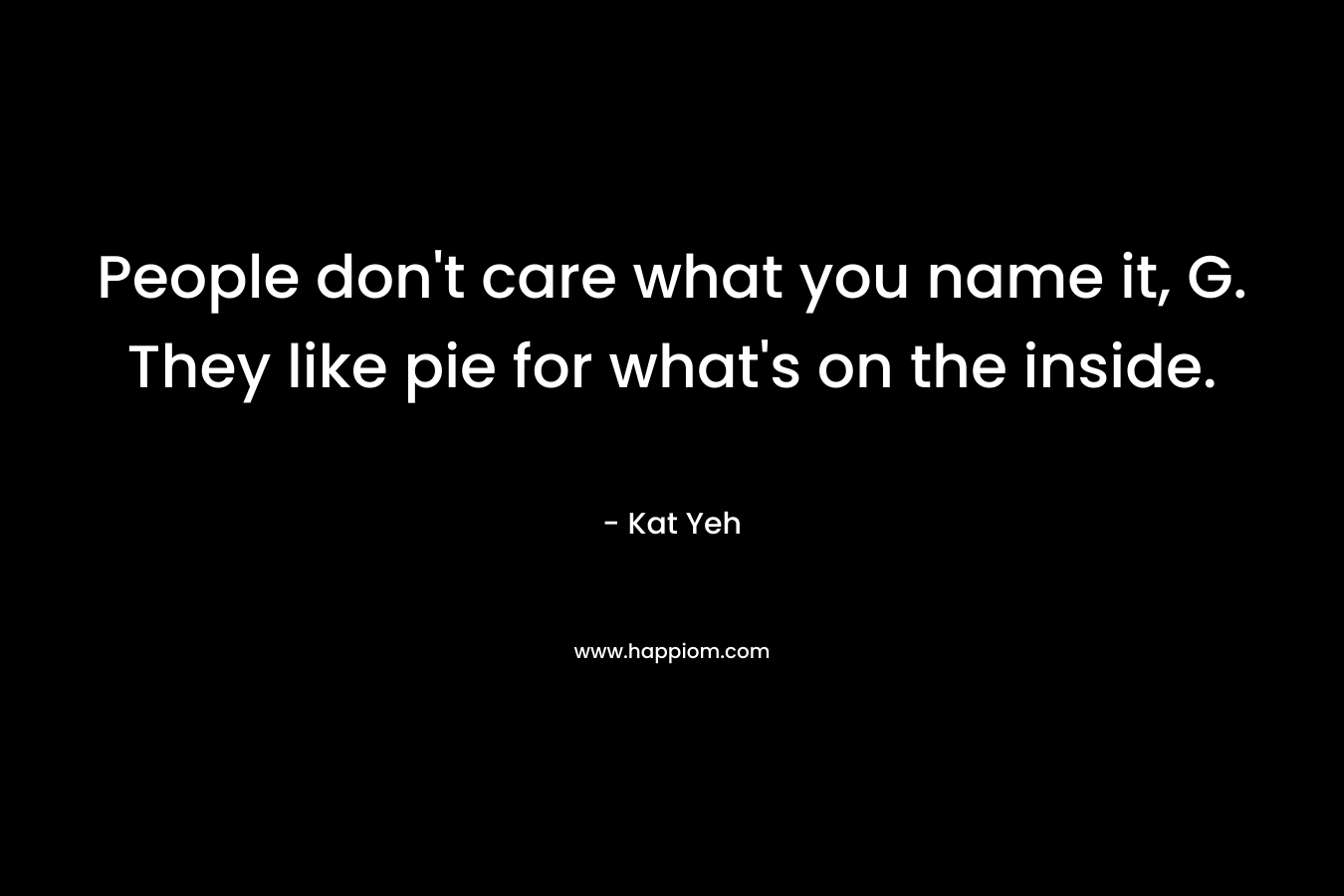 People don’t care what you name it, G. They like pie for what’s on the inside. – Kat Yeh