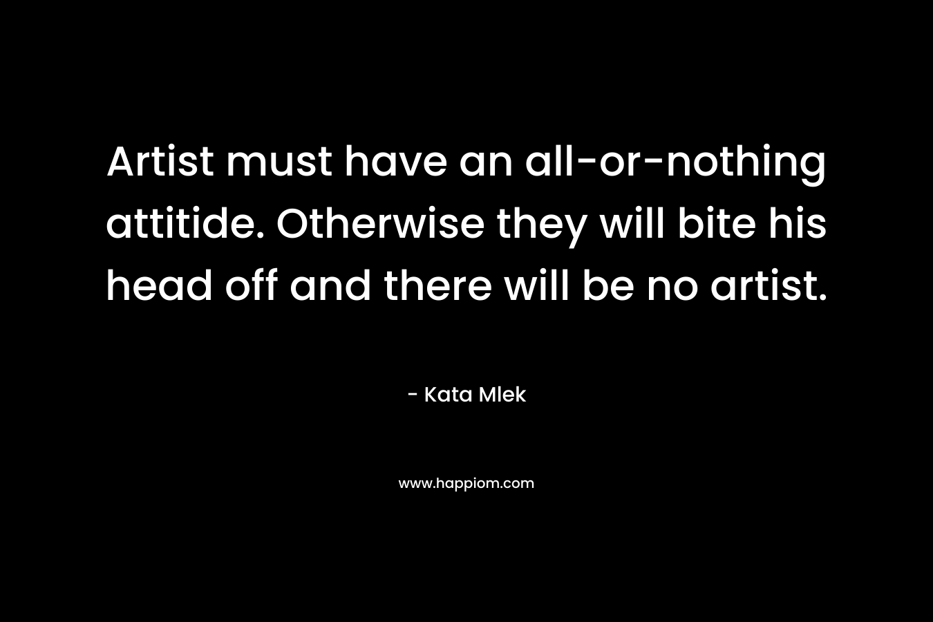 Artist must have an all-or-nothing attitide. Otherwise they will bite his head off and there will be no artist. – Kata Mlek