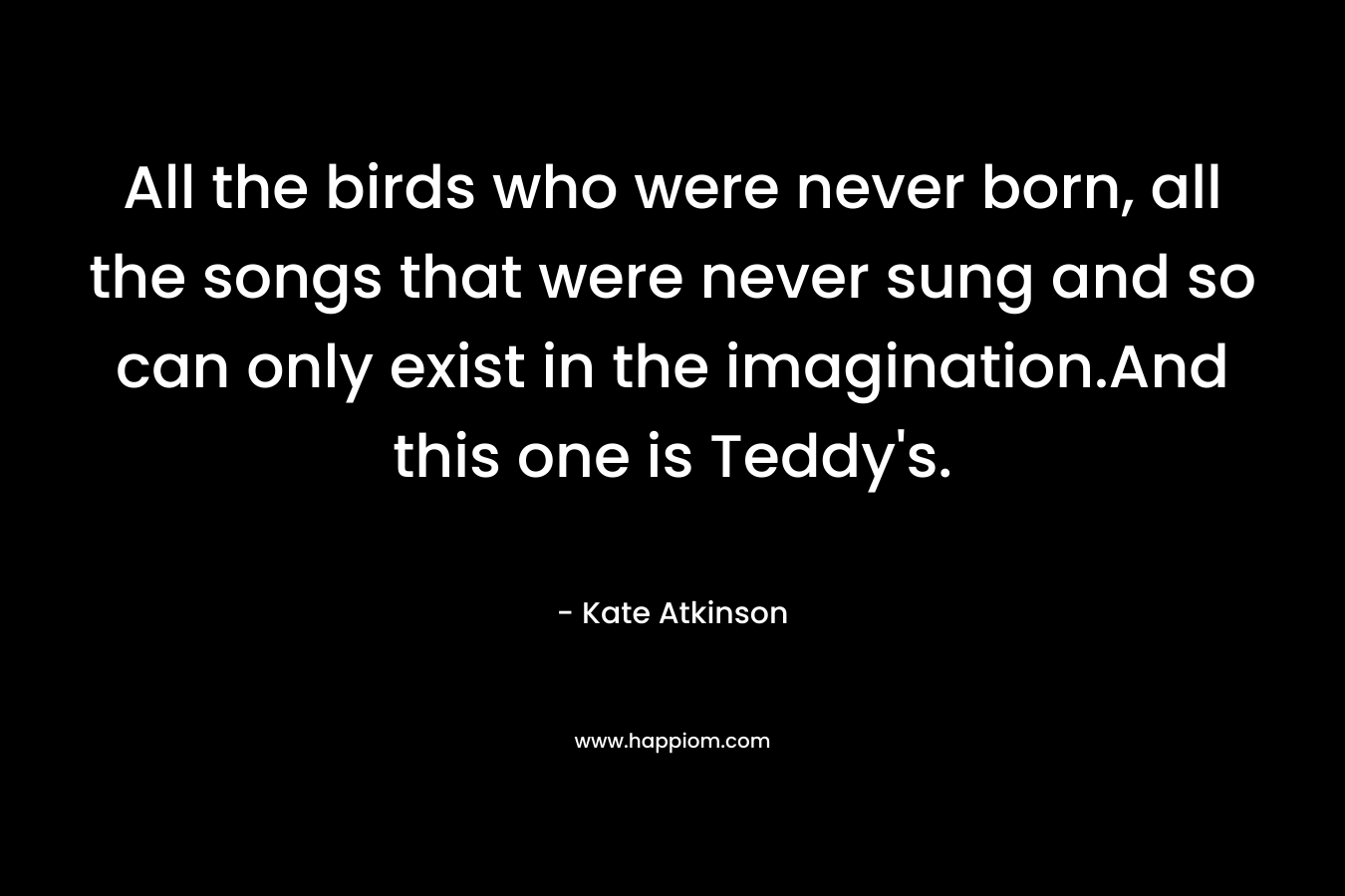 All the birds who were never born, all the songs that were never sung and so can only exist in the imagination.And this one is Teddy's.