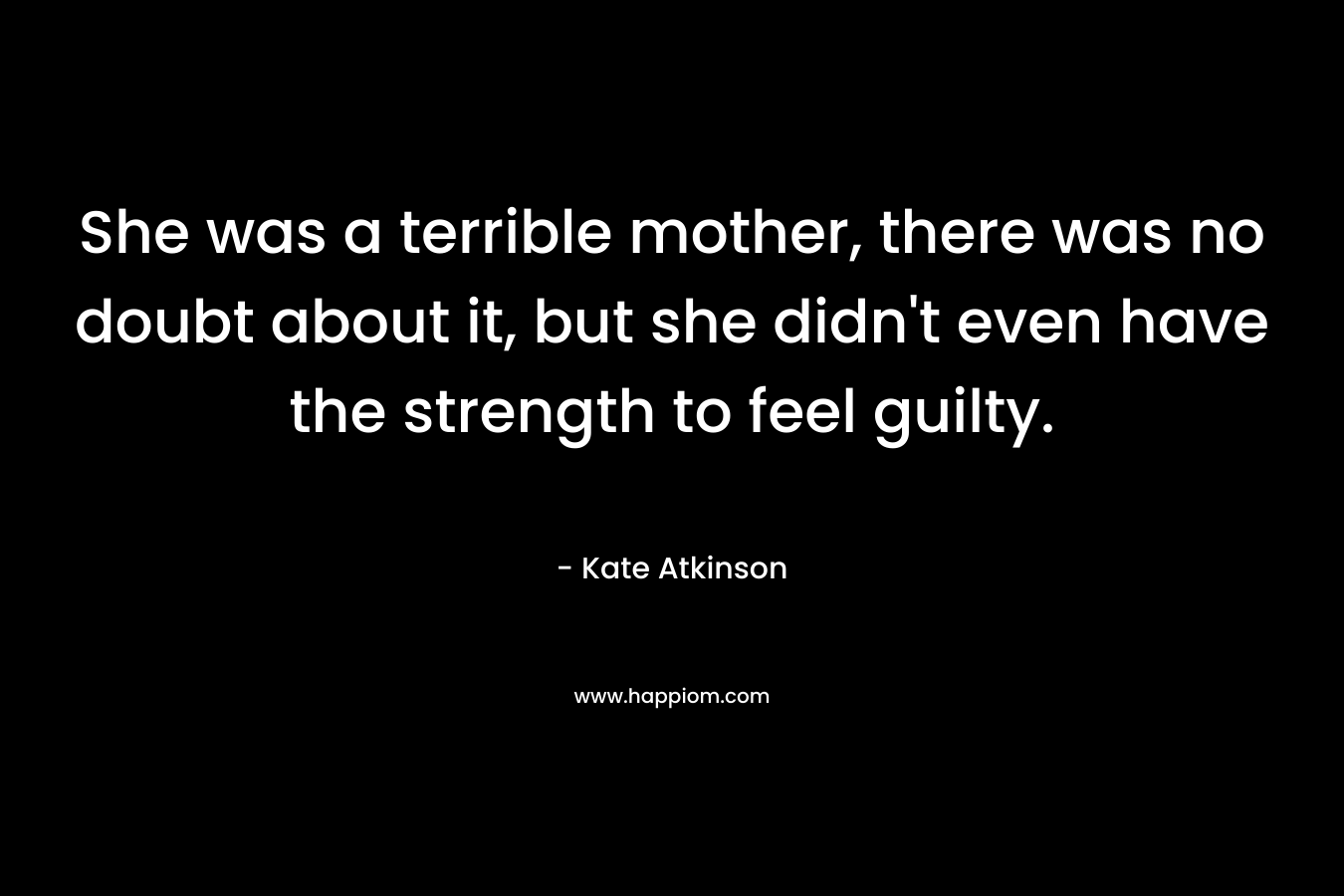 She was a terrible mother, there was no doubt about it, but she didn’t even have the strength to feel guilty. – Kate Atkinson