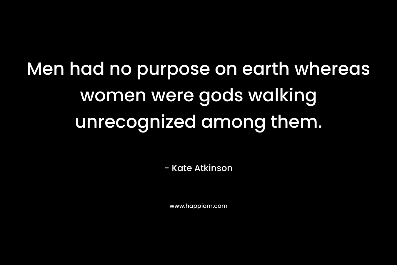 Men had no purpose on earth whereas women were gods walking unrecognized among them.