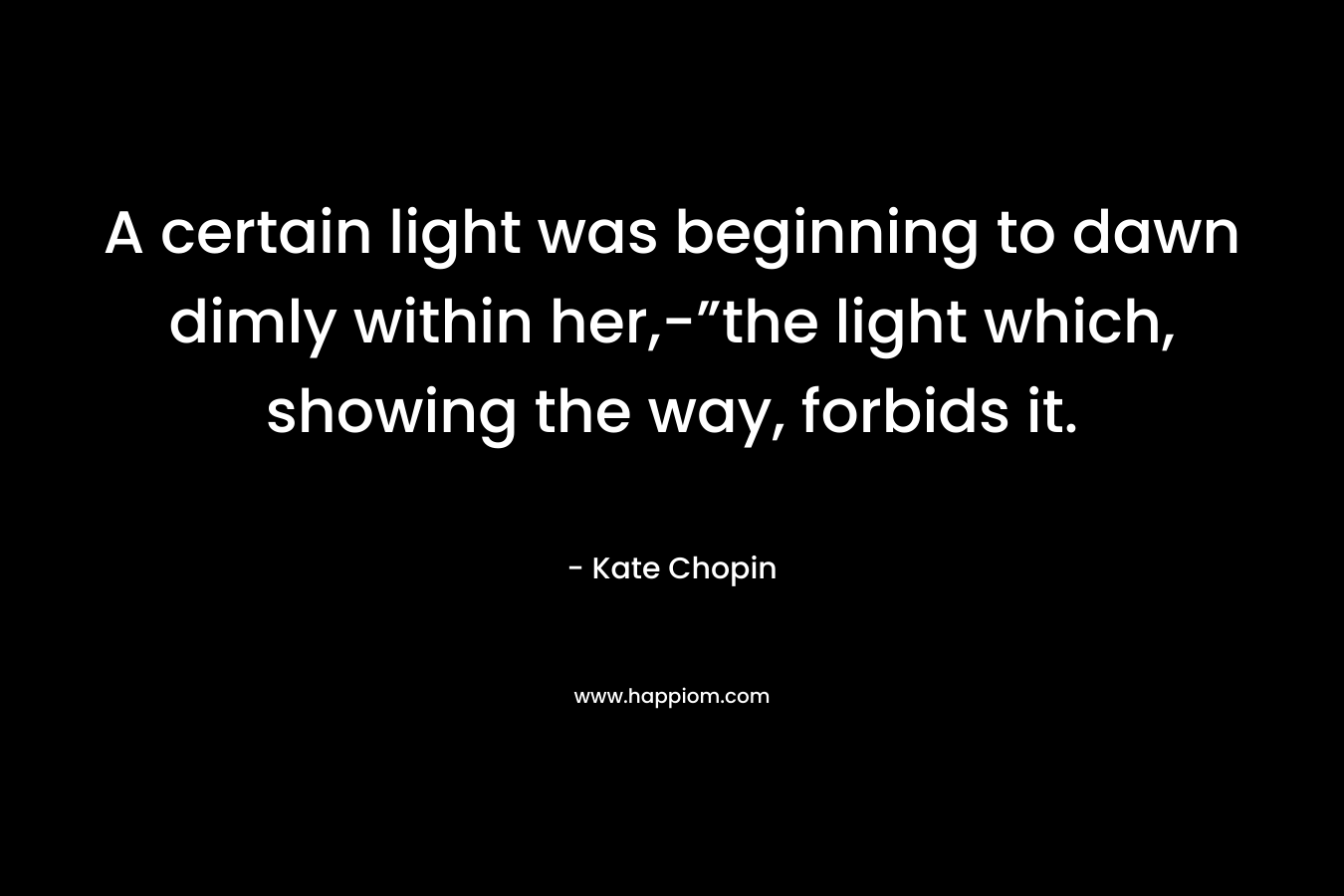 A certain light was beginning to dawn dimly within her,-”the light which, showing the way, forbids it. – Kate Chopin