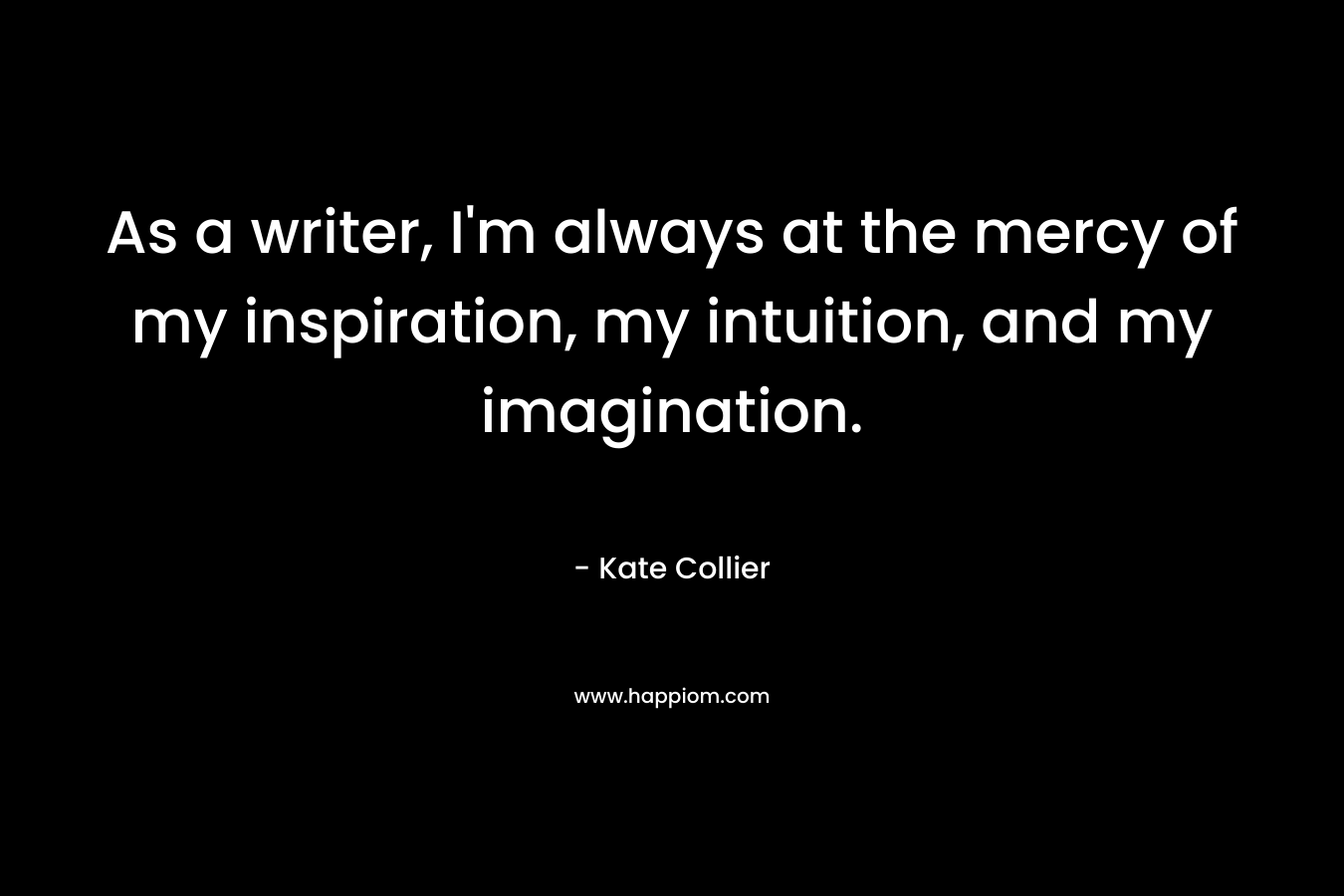 As a writer, I'm always at the mercy of my inspiration, my intuition, and my imagination.