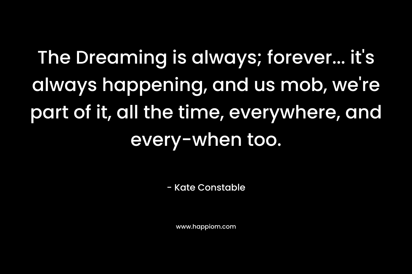 The Dreaming is always; forever... it's always happening, and us mob, we're part of it, all the time, everywhere, and every-when too.