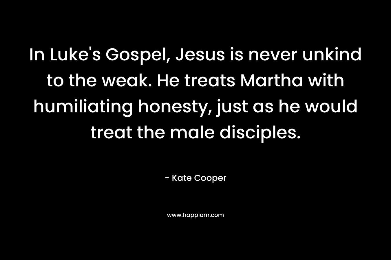 In Luke’s Gospel, Jesus is never unkind to the weak. He treats Martha with humiliating honesty, just as he would treat the male disciples. – Kate  Cooper