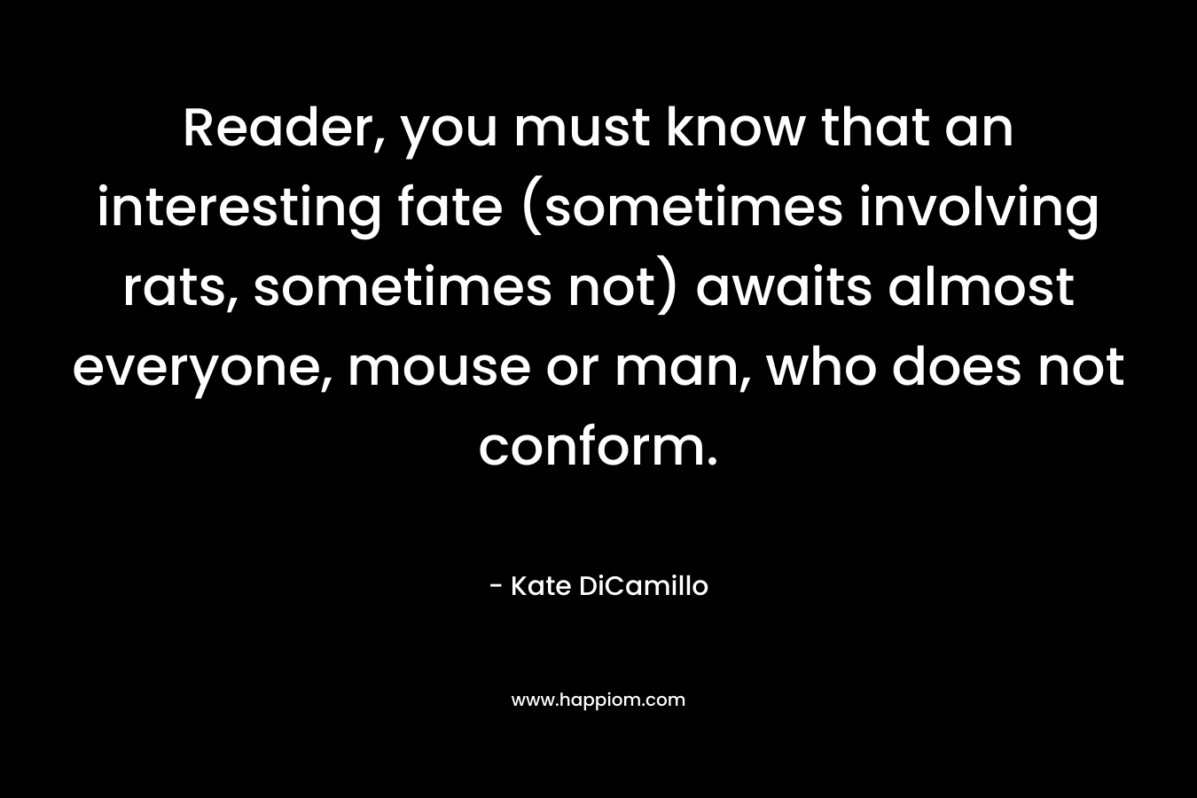 Reader, you must know that an interesting fate (sometimes involving rats, sometimes not) awaits almost everyone, mouse or man, who does not conform. – Kate DiCamillo