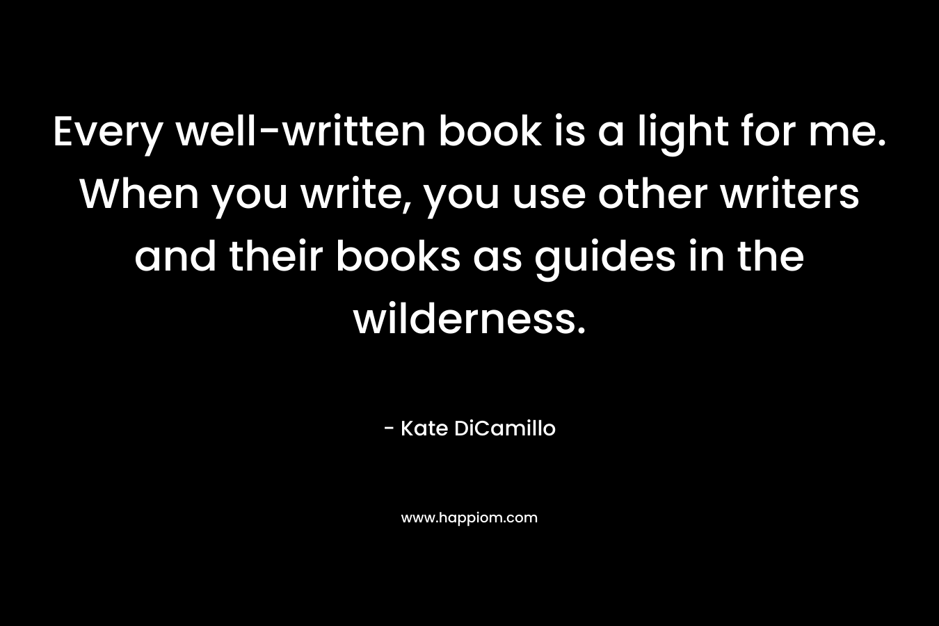 Every well-written book is a light for me. When you write, you use other writers and their books as guides in the wilderness. 