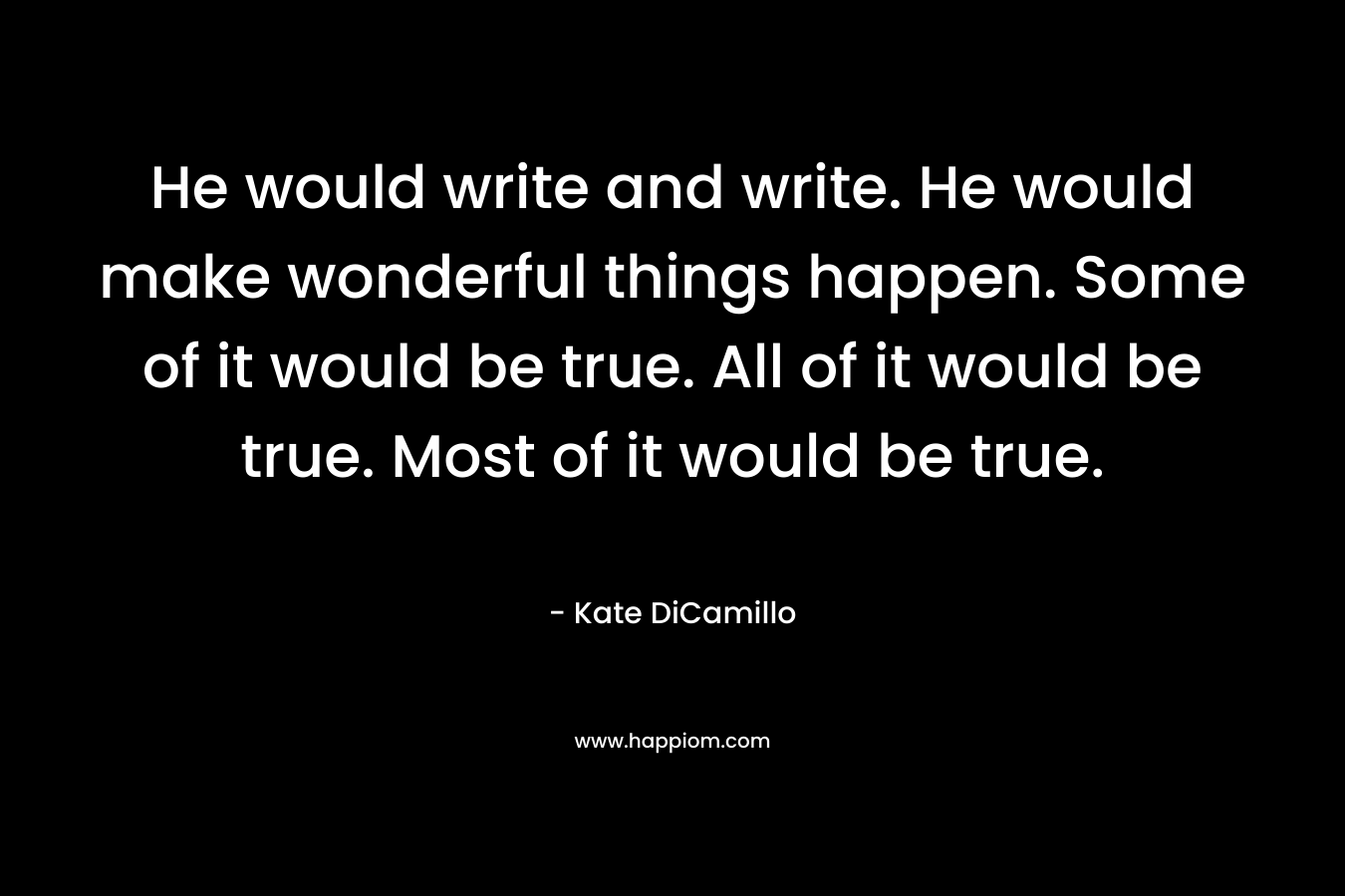 He would write and write. He would make wonderful things happen. Some of it would be true. All of it would be true. Most of it would be true. – Kate DiCamillo