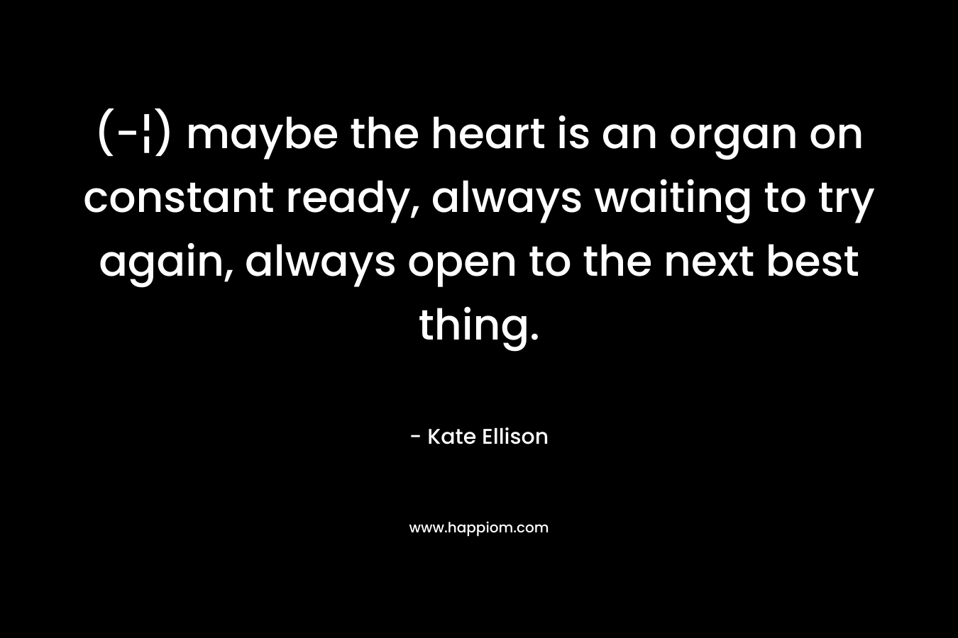 (-¦) maybe the heart is an organ on constant ready, always waiting to try again, always open to the next best thing. – Kate Ellison