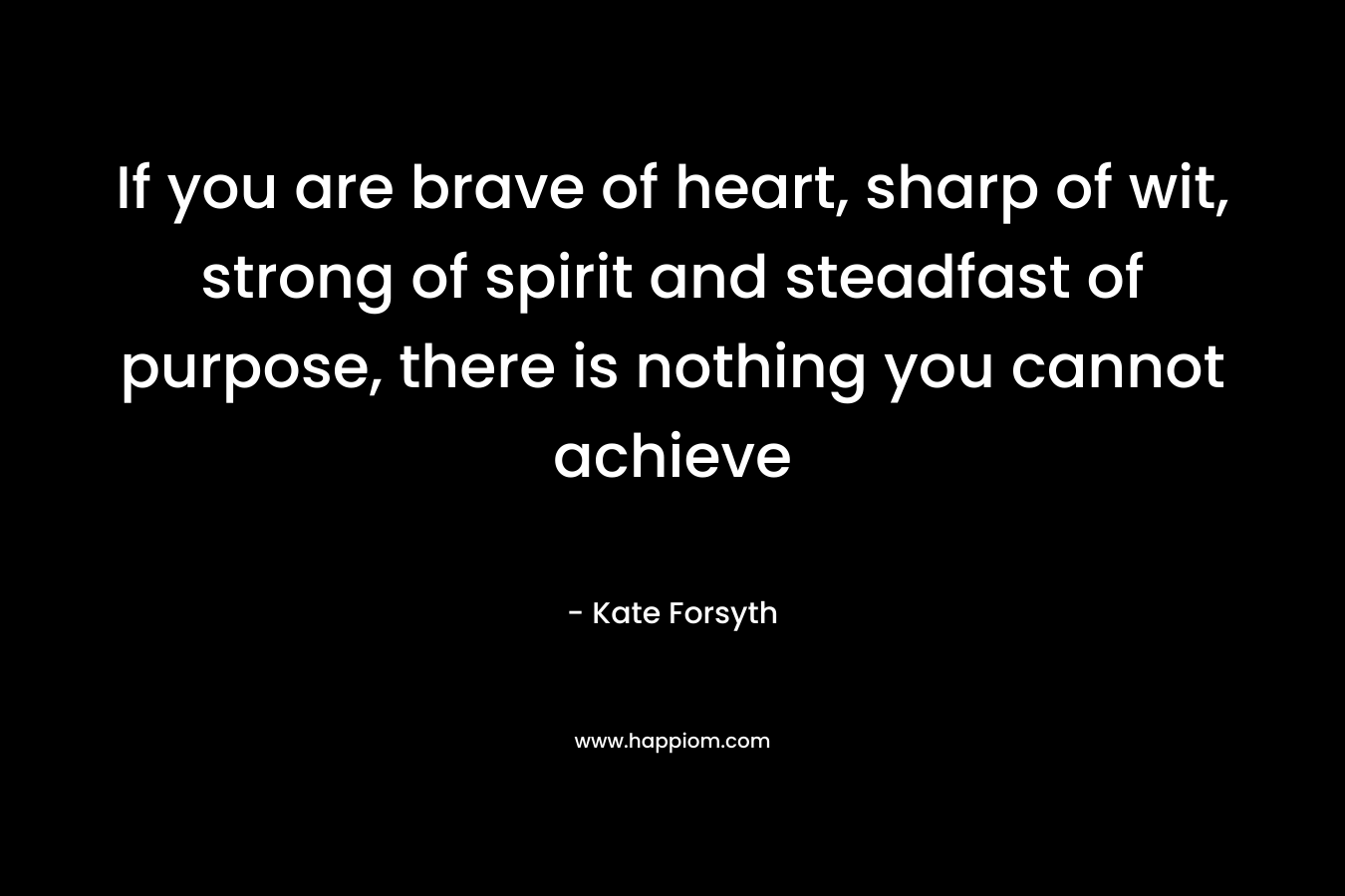 If you are brave of heart, sharp of wit, strong of spirit and steadfast of purpose, there is nothing you cannot achieve