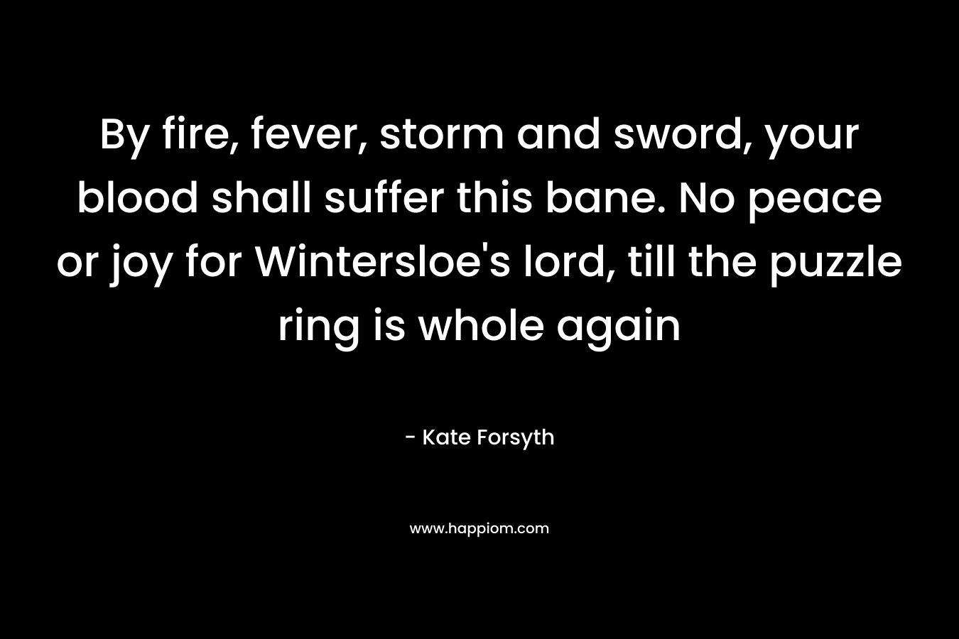By fire, fever, storm and sword, your blood shall suffer this bane. No peace or joy for Wintersloe’s lord, till the puzzle ring is whole again – Kate Forsyth