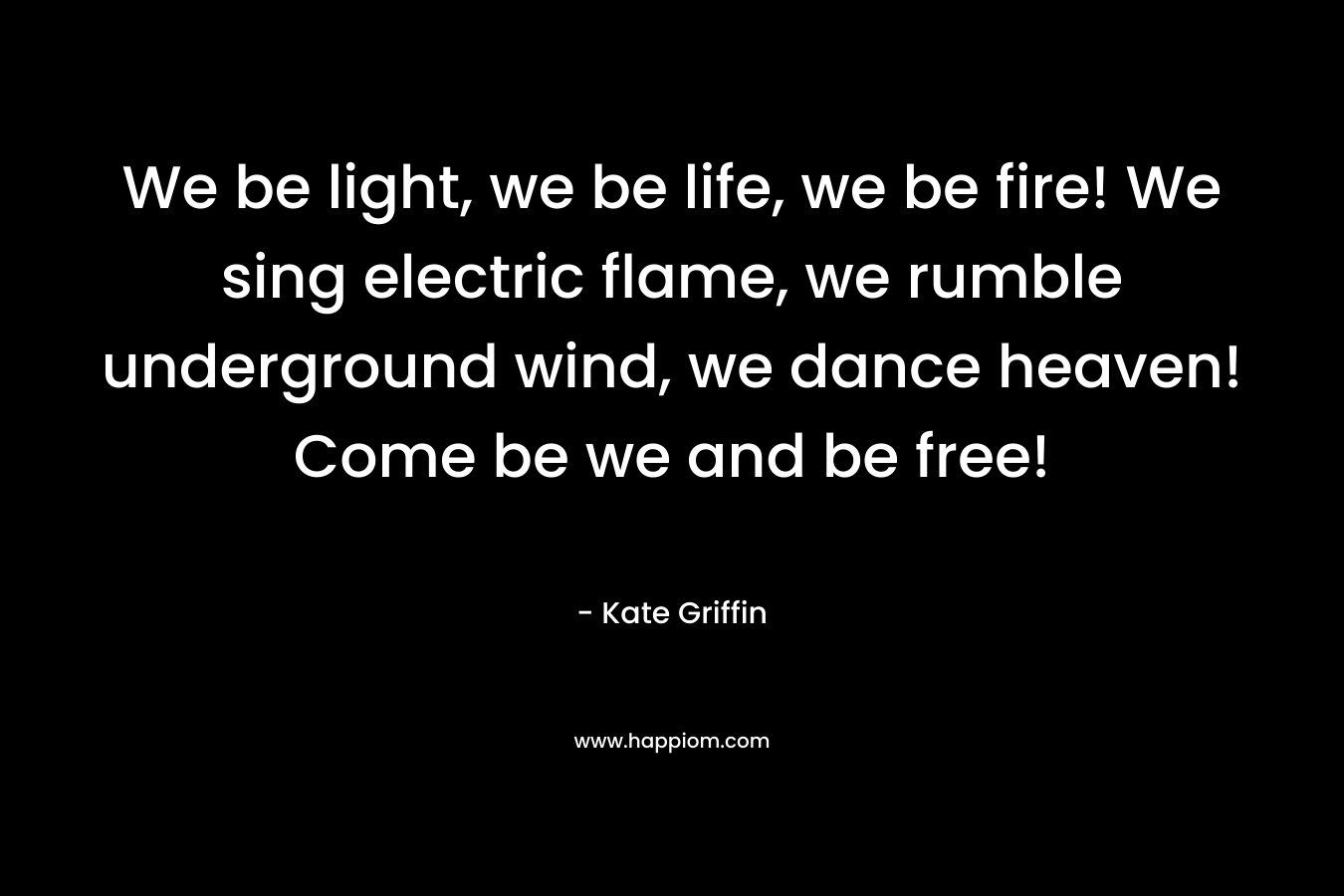 We be light, we be life, we be fire! We sing electric flame, we rumble underground wind, we dance heaven! Come be we and be free!